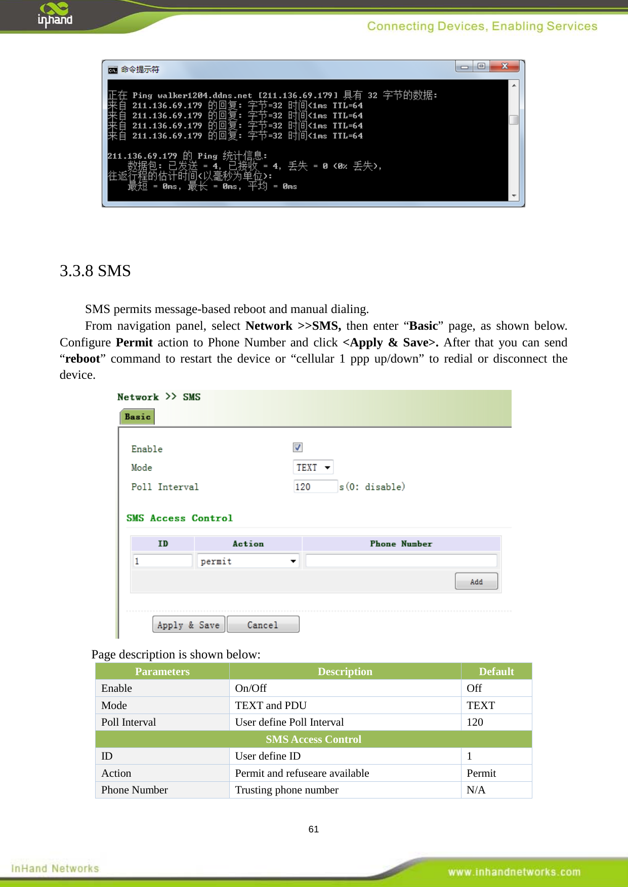  61    3.3.8 SMS SMS permits message-based reboot and manual dialing.   From navigation panel, select Network >>SMS, then enter &ldquo;Basic&rdquo; page, as shown below. Configure Permit action to Phone Number and click <Apply &amp; Save>. After that you can send &ldquo;reboot&rdquo; command to restart the device or &ldquo;cellular 1 ppp up/down&rdquo; to redial or disconnect the device.  Page description is shown below: Parameters Description Default Enable  On/Off Off Mode  TEXT and PDU TEXT Poll Interval   User define Poll Interval    120 SMS Access Control   ID User define ID  1 Action   Permit and refuseare available   Permit   Phone Number    Trusting phone number  N/A 