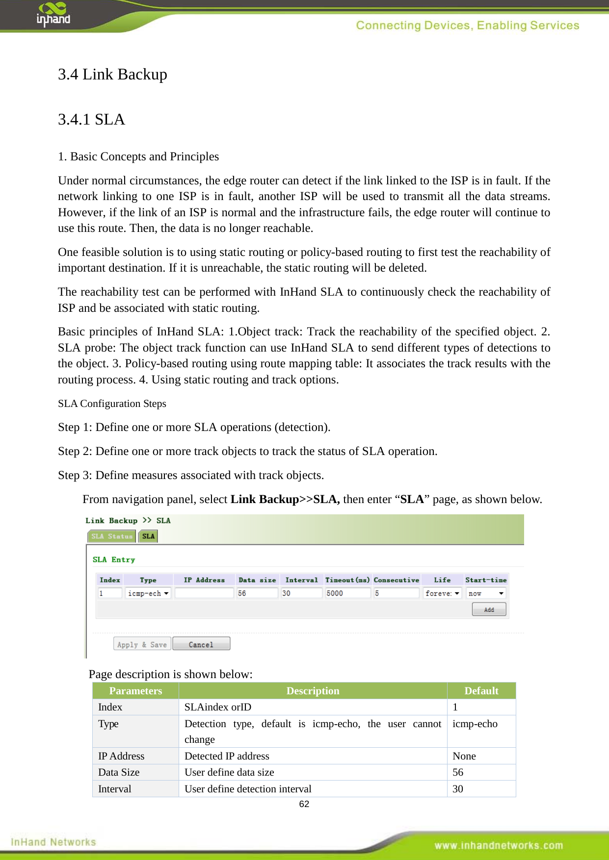  62 3.4 Link Backup 3.4.1 SLA 1. Basic Concepts and Principles   Under normal circumstances, the edge router can detect if the link linked to the ISP is in fault. If the network linking to one ISP is in fault, another ISP will be used to transmit all the data streams. However, if the link of an ISP is normal and the infrastructure fails, the edge router will continue to use this route. Then, the data is no longer reachable.   One feasible solution is to using static routing or policy-based routing to first test the reachability of important destination. If it is unreachable, the static routing will be deleted. The reachability test can be performed with InHand SLA to continuously check the reachability of ISP and be associated with static routing. Basic principles of InHand SLA: 1.Object track: Track the reachability of the specified object. 2. SLA probe: The object track function can use InHand SLA to send different types of detections to the object. 3. Policy-based routing using route mapping table: It associates the track results with the routing process. 4. Using static routing and track options. SLA Configuration Steps Step 1: Define one or more SLA operations (detection). Step 2: Define one or more track objects to track the status of SLA operation. Step 3: Define measures associated with track objects. From navigation panel, select Link Backup>>SLA, then enter &ldquo;SLA&rdquo; page, as shown below.  Page description is shown below: Parameters Description Default Index  1 SLAindex orID Type Detection type,  default is icmp-echo, the user cannot change   icmp-echo IP Address Detected IP address  None Data Size   User define data size    56   Interval   User define detection interval    30 