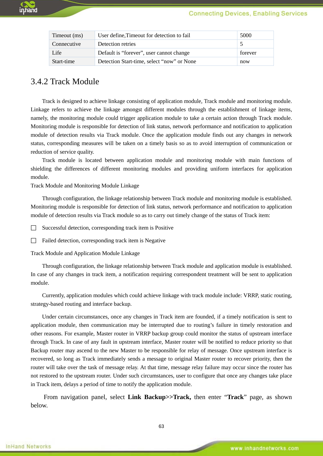  63 Timeout (ms) User define,Timeout for detection to fail  5000 Connecutive  Detection retries  5 Life Default is &ldquo;forever&rdquo;, user cannot change   forever Start-time Detection Start-time, select &ldquo;now&rdquo; or None  now 3.4.2 Track Module Track is designed to achieve linkage consisting of application module, Track module and monitoring module. Linkage refers to achieve the linkage amongst different modules through the establishment of linkage items, namely, the monitoring module could trigger application module to take a certain action through Track module. Monitoring module is responsible for detection of link status, network performance and notification to application module of detection results via Track module. Once the application module finds out any changes in network status, corresponding measures will be taken on a timely basis so as to avoid interruption of communication or reduction of service quality. Track module is located between application module and monitoring module with main functions of shielding the differences of different monitoring modules and providing uniform interfaces for application module. Track Module and Monitoring Module Linkage   Through configuration, the linkage relationship between Track module and monitoring module is established. Monitoring module is responsible for detection of link status, network performance and notification to application module of detection results via Track module so as to carry out timely change of the status of Track item:   Successful detection, corresponding track item is Positive   Failed detection, corresponding track item is Negative   Track Module and Application Module Linkage Through configuration, the linkage relationship between Track module and application module is established. In case of any changes in track item, a notification requiring correspondent treatment will be sent to application module. Currently, application modules which could achieve linkage with track module include: VRRP, static routing, strategy-based routing and interface backup.   Under certain circumstances, once any changes in Track item are founded, if a timely notification is sent to application module, then communication may be interrupted due to routing&rsquo;s failure in timely restoration and other reasons. For example, Master router in VRRP backup group could monitor the status of upstream interface through Track. In case of any fault in upstream interface, Master router will be notified to reduce priority so that Backup router may ascend to the new Master to be responsible for relay of message. Once upstream interface is recovered, so long as Track immediately sends a message to original Master router to recover priority, then the router will take over the task of message relay. At that time, message relay failure may occur since the router has not restored to the upstream router. Under such circumstances, user to configure that once any changes take place in Track item, delays a period of time to notify the application module.   From navigation panel, select Link Backup>>Track, then enter &ldquo;Track&rdquo; page, as shown below. 