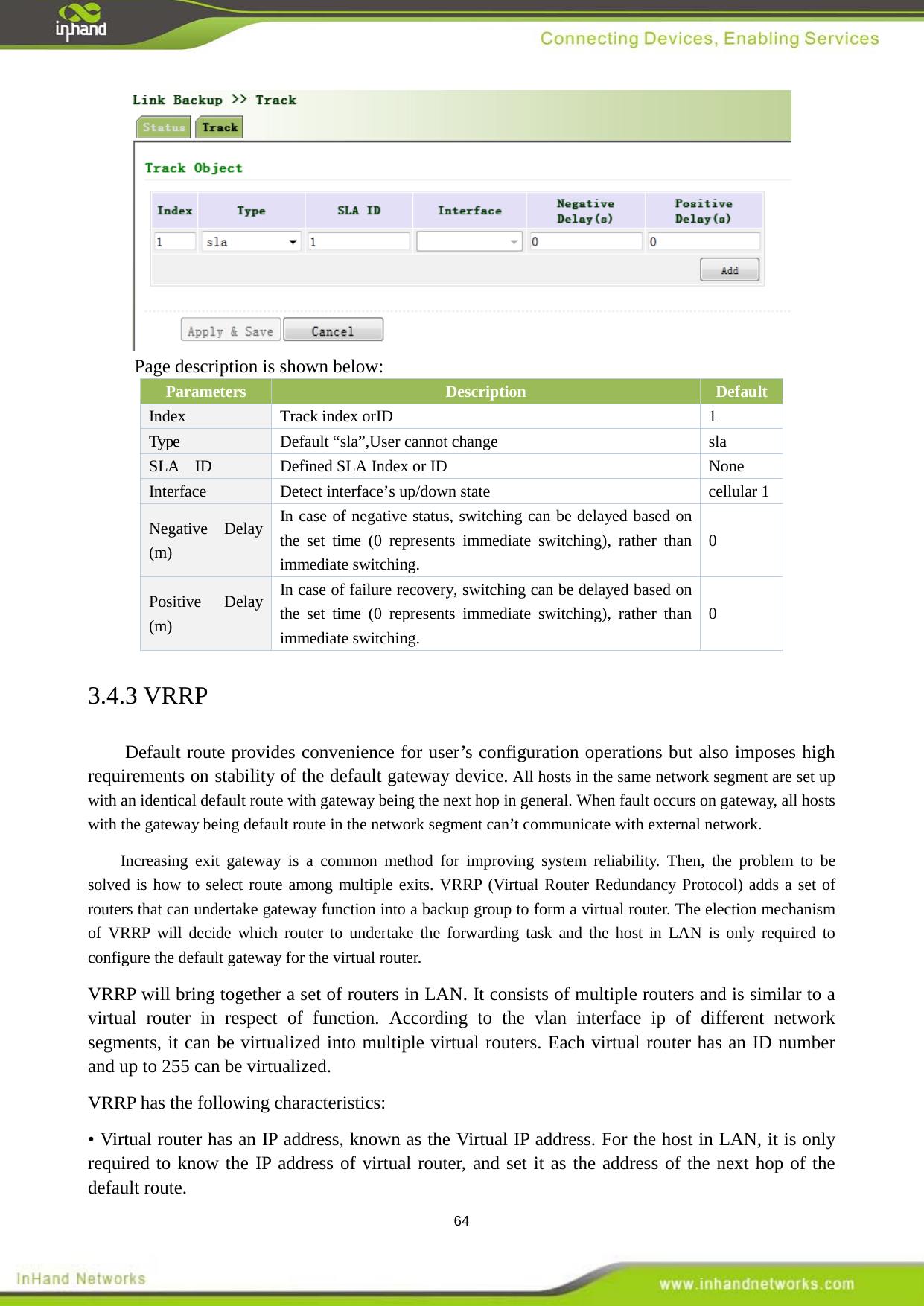  64  Page description is shown below: Parameters Description Default Index    Track 1  index orID Type Default &ldquo;sla&rdquo;,User cannot change sla SLA  ID  Defined SLA Index or ID  None Interface Detect interface&rsquo;s up/down state cellular 1 Negative Delay (m) In case of negative status, switching can be delayed based on the set time (0 represents immediate switching), rather than immediate switching. 0 Positive Delay (m) In case of failure recovery, switching can be delayed based on the set time (0 represents immediate switching), rather than immediate switching. 0 3.4.3 VRRP Default route provides convenience for user&rsquo;s configuration operations but also imposes high requirements on stability of the default gateway device. All hosts in the same network segment are set up with an identical default route with gateway being the next hop in general. When fault occurs on gateway, all hosts with the gateway being default route in the network segment can&rsquo;t communicate with external network.   Increasing exit gateway is a common method for improving system reliability. Then, the problem to be solved is how to select route among multiple exits. VRRP (Virtual Router Redundancy Protocol) adds a set of routers that can undertake gateway function into a backup group to form a virtual router. The election mechanism of VRRP will decide which router to undertake the forwarding task and the host in LAN is only required to configure the default gateway for the virtual router. VRRP will bring together a set of routers in LAN. It consists of multiple routers and is similar to a virtual router in respect of function. According to the vlan interface ip of different network segments, it can be virtualized into multiple virtual routers. Each virtual router has an ID number and up to 255 can be virtualized. VRRP has the following characteristics: &bull; Virtual router has an IP address, known as the Virtual IP address. For the host in LAN, it is only required to know the IP address of virtual router, and set it as the address of the next hop of the default route. 