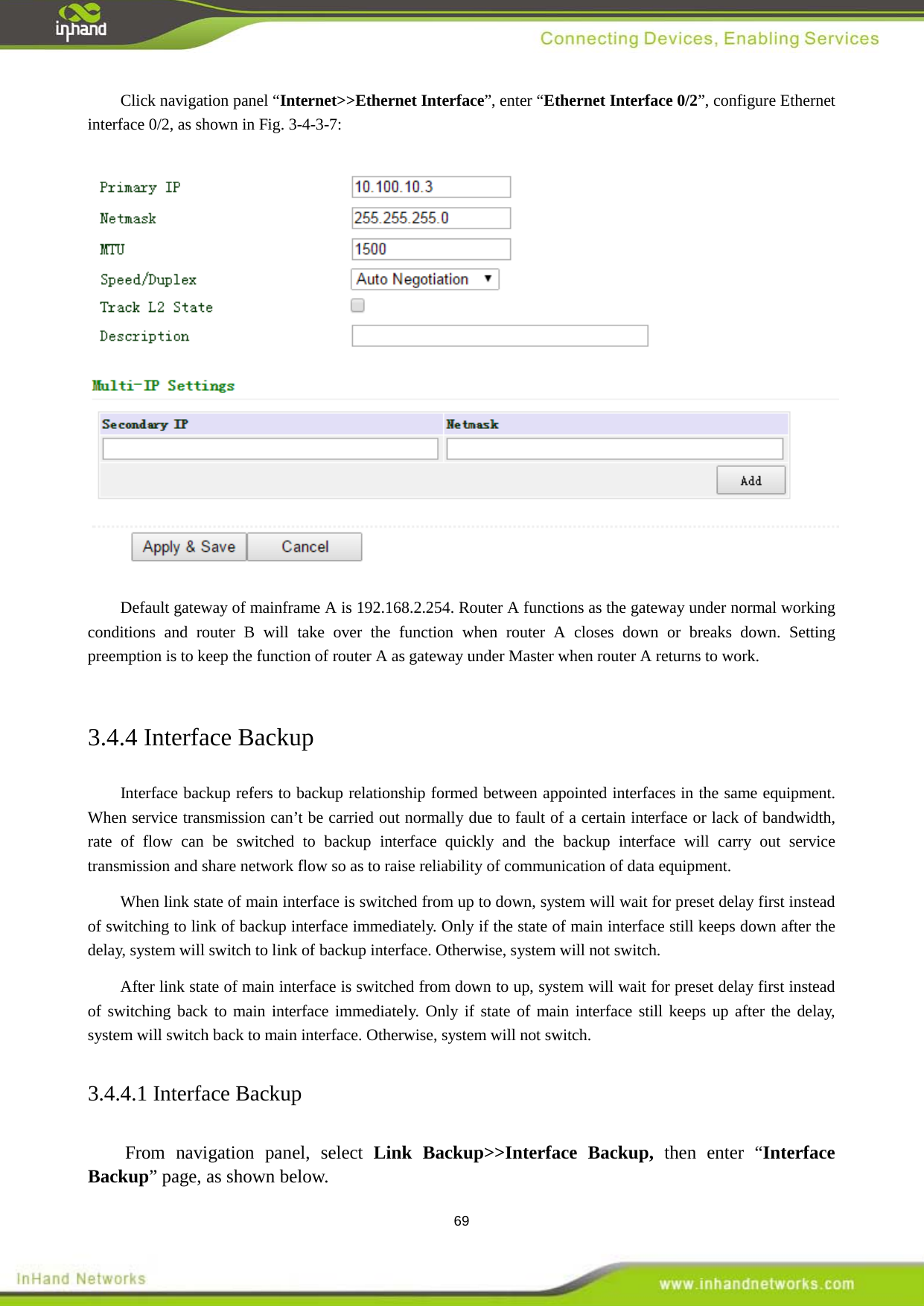  69 Click navigation panel &ldquo;Internet>>Ethernet Interface&rdquo;, enter &ldquo;Ethernet Interface 0/2&rdquo;, configure Ethernet interface 0/2, as shown in Fig. 3-4-3-7:    Default gateway of mainframe A is 192.168.2.254. Router A functions as the gateway under normal working conditions and router B will take over the function when router A closes down or breaks down. Setting preemption is to keep the function of router A as gateway under Master when router A returns to work.    3.4.4 Interface Backup Interface backup refers to backup relationship formed between appointed interfaces in the same equipment. When service transmission can&rsquo;t be carried out normally due to fault of a certain interface or lack of bandwidth, rate of flow can be switched to backup interface quickly and the backup interface will carry out service transmission and share network flow so as to raise reliability of communication of data equipment.   When link state of main interface is switched from up to down, system will wait for preset delay first instead of switching to link of backup interface immediately. Only if the state of main interface still keeps down after the delay, system will switch to link of backup interface. Otherwise, system will not switch.   After link state of main interface is switched from down to up, system will wait for preset delay first instead of switching back to main interface immediately. Only if state of main interface still keeps up after the delay, system will switch back to main interface. Otherwise, system will not switch.   3.4.4.1 Interface Backup From navigation panel, select Link Backup>>Interface Backup, then enter &ldquo;Interface Backup&rdquo; page, as shown below. 