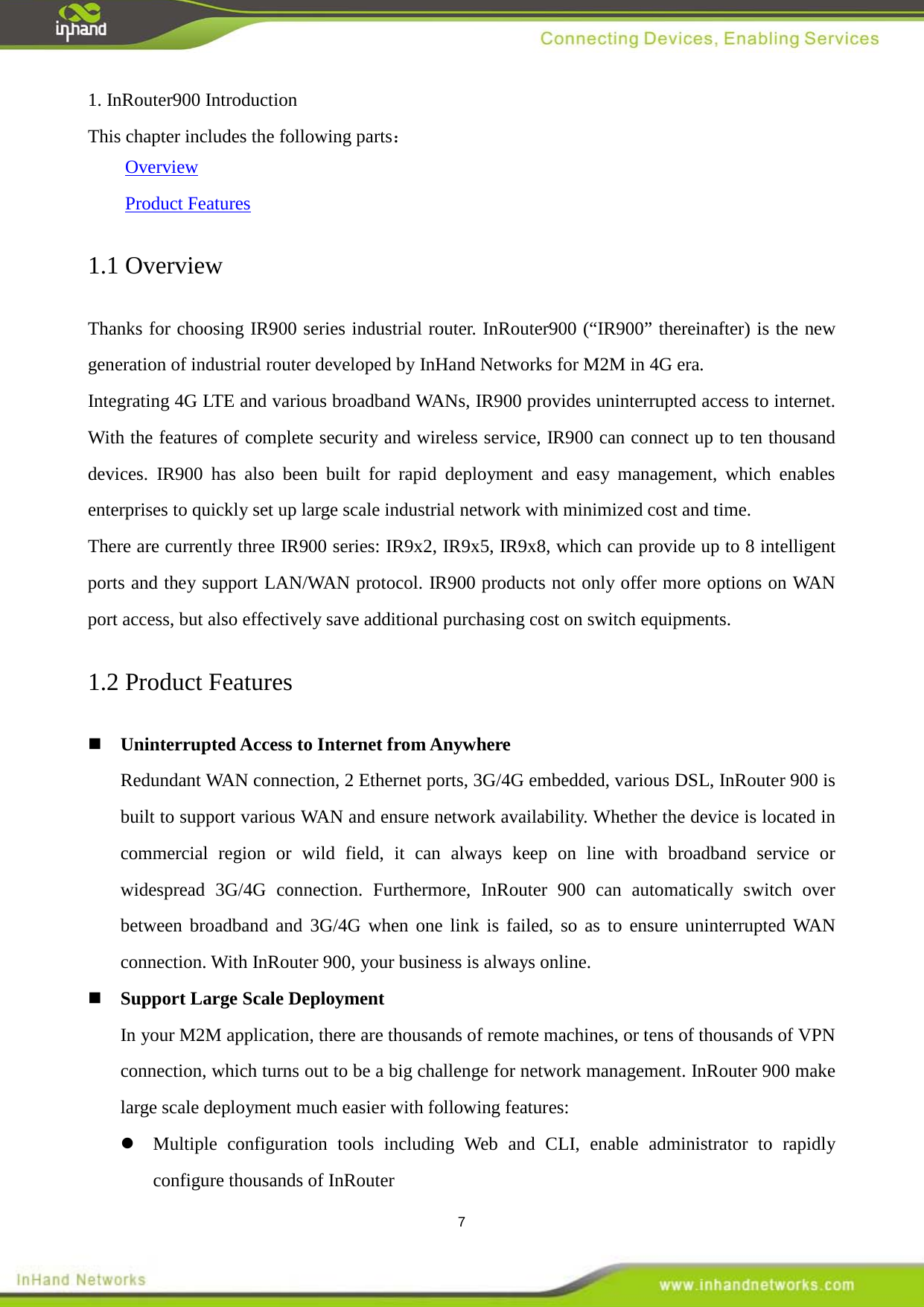  7 1. InRouter900 Introduction This chapter includes the following parts：     Overview     Product Features 1.1 Overview Thanks for choosing IR900 series industrial router. InRouter900 (&ldquo;IR900&rdquo; thereinafter) is the new generation of industrial router developed by InHand Networks for M2M in 4G era.   Integrating 4G LTE and various broadband WANs, IR900 provides uninterrupted access to internet. With the features of complete security and wireless service, IR900 can connect up to ten thousand devices. IR900  has also been built for rapid deployment and easy management, which enables enterprises to quickly set up large scale industrial network with minimized cost and time.   There are currently three IR900 series: IR9x2, IR9x5, IR9x8, which can provide up to 8 intelligent ports and they support LAN/WAN protocol. IR900 products not only offer more options on WAN port access, but also effectively save additional purchasing cost on switch equipments.   1.2 Product Features  Uninterrupted Access to Internet from Anywhere Redundant WAN connection, 2 Ethernet ports, 3G/4G embedded, various DSL, InRouter 900 is built to support various WAN and ensure network availability. Whether the device is located in commercial region or wild field, it can always keep on line with broadband service or widespread 3G/4G connection. Furthermore, InRouter 900 can automatically switch over between broadband and 3G/4G when one link is failed, so as to ensure uninterrupted WAN connection. With InRouter 900, your business is always online.  Support Large Scale Deployment In your M2M application, there are thousands of remote machines, or tens of thousands of VPN connection, which turns out to be a big challenge for network management. InRouter 900 make large scale deployment much easier with following features:  Multiple configuration tools including Web and CLI, enable administrator to rapidly configure thousands of InRouter 