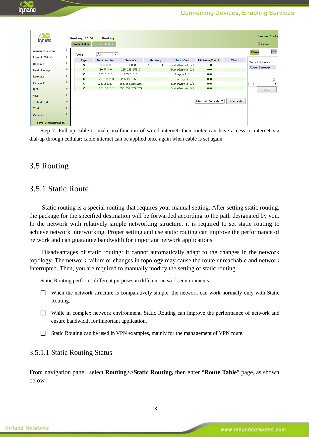  73  Step 7: Pull up cable to make malfunction of wired internet, then router can have access to internet via dial-up through cellular; cable internet can be applied once again when cable is set again.    3.5 Routing 3.5.1 Static Route Static routing is a special routing that requires your manual setting. After setting static routing, the package for the specified destination will be forwarded according to the path designated by you. In the network with relatively simple networking structure, it is required to set static routing to achieve network interworking. Proper setting and use static routing can improve the performance of network and can guarantee bandwidth for important network applications. Disadvantages of static routing: It cannot automatically adapt to the changes in the network topology. The network failure or changes in topology may cause the route unreachable and network interrupted. Then, you are required to manually modify the setting of static routing. Static Routing performs different purposes in different network environments.  When the network structure is comparatively simple, the network can work normally only with Static Routing.  While in complex network environment, Static Routing can improve the performance of network and ensure bandwidth for important application.   Static Routing can be used in VPN examples, mainly for the management of VPN route. 3.5.1.1 Static Routing Status From navigation panel, select Routing>>Static Routing, then enter &ldquo;Route Table&rdquo; page, as shown below. 