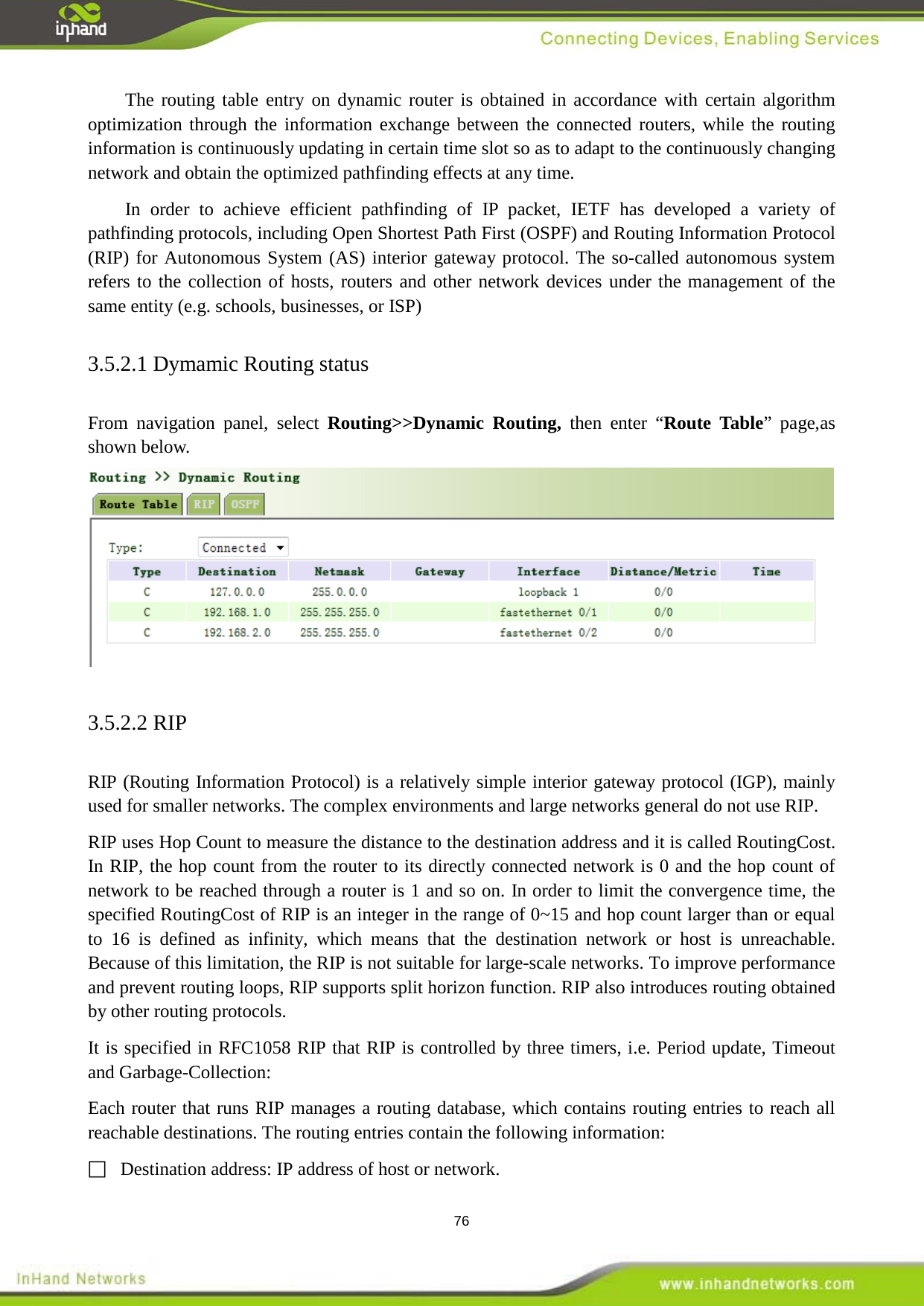  76 The routing table entry on dynamic router is obtained in accordance with certain algorithm optimization through the information exchange between the connected routers, while the routing information is continuously updating in certain time slot so as to adapt to the continuously changing network and obtain the optimized pathfinding effects at any time.   In order to achieve efficient pathfinding of IP packet, IETF has developed a variety of pathfinding protocols, including Open Shortest Path First (OSPF) and Routing Information Protocol (RIP) for Autonomous System (AS) interior gateway protocol. The so-called autonomous system refers to the collection of hosts, routers and other network devices under the management of the same entity (e.g. schools, businesses, or ISP)3.5.2.1 Dymamic Routing status From navigation panel, select Routing>>Dynamic Routing, then enter &ldquo;Route Table&rdquo; page,as shown below.  3.5.2.2 RIP RIP (Routing Information Protocol) is a relatively simple interior gateway protocol (IGP), mainly used for smaller networks. The complex environments and large networks general do not use RIP. RIP uses Hop Count to measure the distance to the destination address and it is called RoutingCost. In RIP, the hop count from the router to its directly connected network is 0 and the hop count of network to be reached through a router is 1 and so on. In order to limit the convergence time, the specified RoutingCost of RIP is an integer in the range of 0~15 and hop count larger than or equal to 16 is defined as infinity, which means that the destination network or host is unreachable. Because of this limitation, the RIP is not suitable for large-scale networks. To improve performance and prevent routing loops, RIP supports split horizon function. RIP also introduces routing obtained by other routing protocols. It is specified in RFC1058 RIP that RIP is controlled by three timers, i.e. Period update, Timeout and Garbage-Collection: Each router that runs RIP manages a routing database, which contains routing entries to reach all reachable destinations. The routing entries contain the following information:     Destination address: IP address of host or network. 
