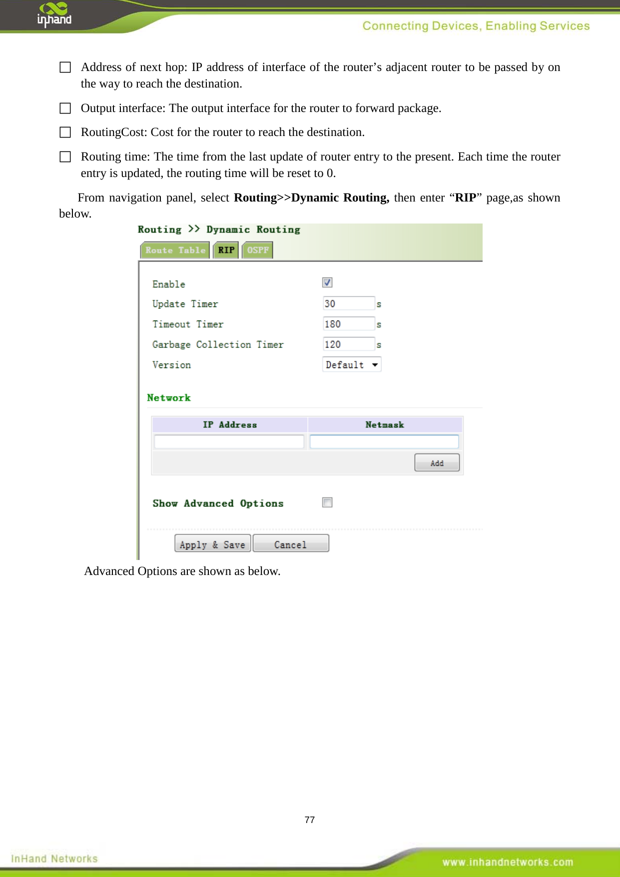  77  Address of next hop: IP address of interface of the router&rsquo;s adjacent router to be passed by on the way to reach the destination.   Output interface: The output interface for the router to forward package.     RoutingCost: Cost for the router to reach the destination.   Routing time: The time from the last update of router entry to the present. Each time the router entry is updated, the routing time will be reset to 0.   From navigation panel, select Routing>>Dynamic Routing, then enter &ldquo;RIP&rdquo; page,as shown below.  Advanced Options are shown as below. 