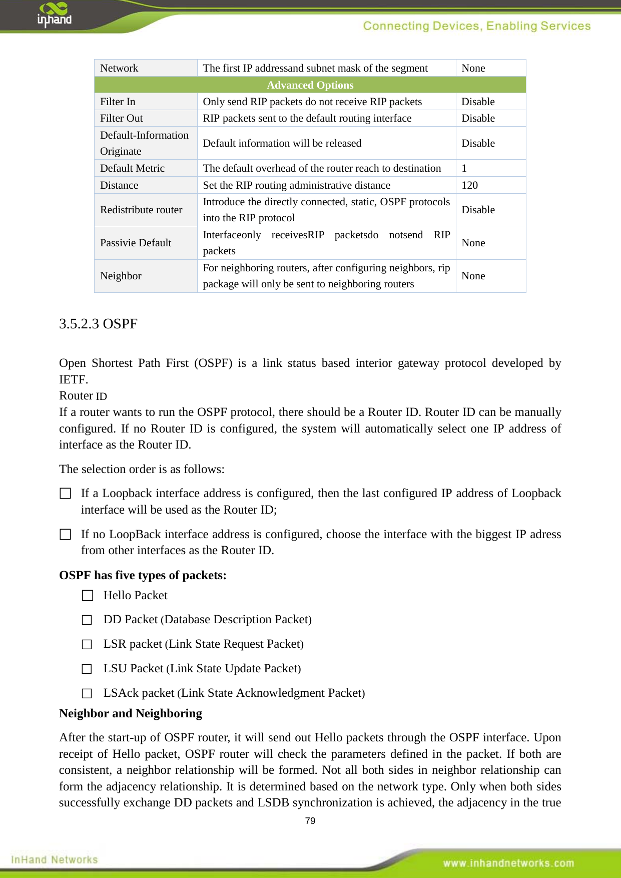  79 Network  None The first IP addressand subnet mask of the segment Advanced Options Filter In   Only send RIP packets do not receive RIP packets Disable Filter Out RIP packets sent to the default routing interface Disable Default-Information Originate Default information will be released Disable Default Metric  The default overhead of the router reach to destination  1 Distance Set the RIP routing administrative distance  120 Redistribute router Introduce the directly connected, static, OSPF protocols into the RIP protocol    Disable Passivie Default  None Interfaceonly receivesRIP packetsdo notsend RIP packets Neighbor  For neighboring routers, after configuring neighbors, rip package will only be sent to neighboring routers  None 3.5.2.3 OSPF Open Shortest Path First (OSPF) is a link status based interior gateway protocol developed by IETF.   Router ID If a router wants to run the OSPF protocol, there should be a Router ID. Router ID can be manually configured. If no Router ID is configured, the system will automatically select one IP address of interface as the Router ID. The selection order is as follows:  If a Loopback interface address is configured, then the last configured IP address of Loopback interface will be used as the Router ID;  If no LoopBack interface address is configured, choose the interface with the biggest IP adress from other interfaces as the Router ID. OSPF has five types of packets:  Hello Packet    DD Packet (Database Description Packet)  LSR packet (Link State Request Packet)  LSU Packet (Link State Update Packet)  LSAck packet (Link State Acknowledgment Packet) Neighbor and Neighboring After the start-up of OSPF router, it will send out Hello packets through the OSPF interface. Upon receipt of Hello packet, OSPF router will check the parameters defined in the packet. If both are consistent, a neighbor relationship will be formed. Not all both sides in neighbor relationship can form the adjacency relationship. It is determined based on the network type. Only when both sides successfully exchange DD packets and LSDB synchronization is achieved, the adjacency in the true 