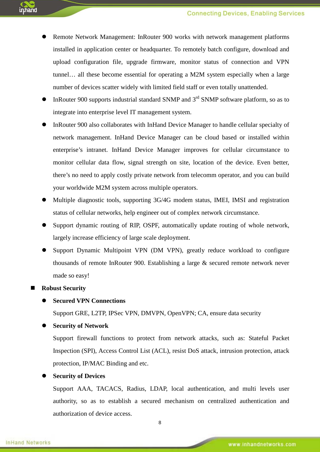  8  Remote Network Management: InRouter 900 works with network management platforms installed in application center or headquarter. To remotely batch configure, download and upload configuration file, upgrade firmware, monitor status of connection and VPN tunnel&hellip; all these become essential for operating a M2M system especially when a large number of devices scatter widely with limited field staff or even totally unattended.  InRouter 900 supports industrial standard SNMP and 3rd InRouter 900 also collaborates with InHand Device Manager to handle cellular specialty of network management. InHand Device Manager can be cloud based or installed within enterprise&rsquo;s intranet. InHand Device Manager improves for cellular circumstance to monitor cellular data flow, signal strength on site, location of the device. Even better, there&rsquo;s no need to apply costly private network from telecomm operator, and you can build your worldwide M2M system across multiple operators.    SNMP software platform, so as to integrate into enterprise level IT management system.  Multiple diagnostic tools, supporting 3G/4G modem status, IMEI, IMSI and registration status of cellular networks, help engineer out of complex network circumstance.  Support dynamic routing of RIP, OSPF, automatically update routing of whole network, largely increase efficiency of large scale deployment.  Support Dynamic Multipoint VPN (DM VPN), greatly reduce workload to configure thousands of remote InRouter 900. Establishing a large &amp; secured remote network never made so easy!  Robust Security    Secured VPN Connections Support GRE, L2TP, IPSec VPN, DMVPN, OpenVPN; CA, ensure data security  Security of Network Support firewall functions to protect from network attacks, such as: Stateful Packet Inspection (SPI), Access Control List (ACL), resist DoS attack, intrusion protection, attack protection, IP/MAC Binding and etc.  Security of Devices Support AAA, TACACS, Radius, LDAP, local authentication, and multi levels user authority, so as to establish a secured mechanism on centralized authentication and authorization of device access.   