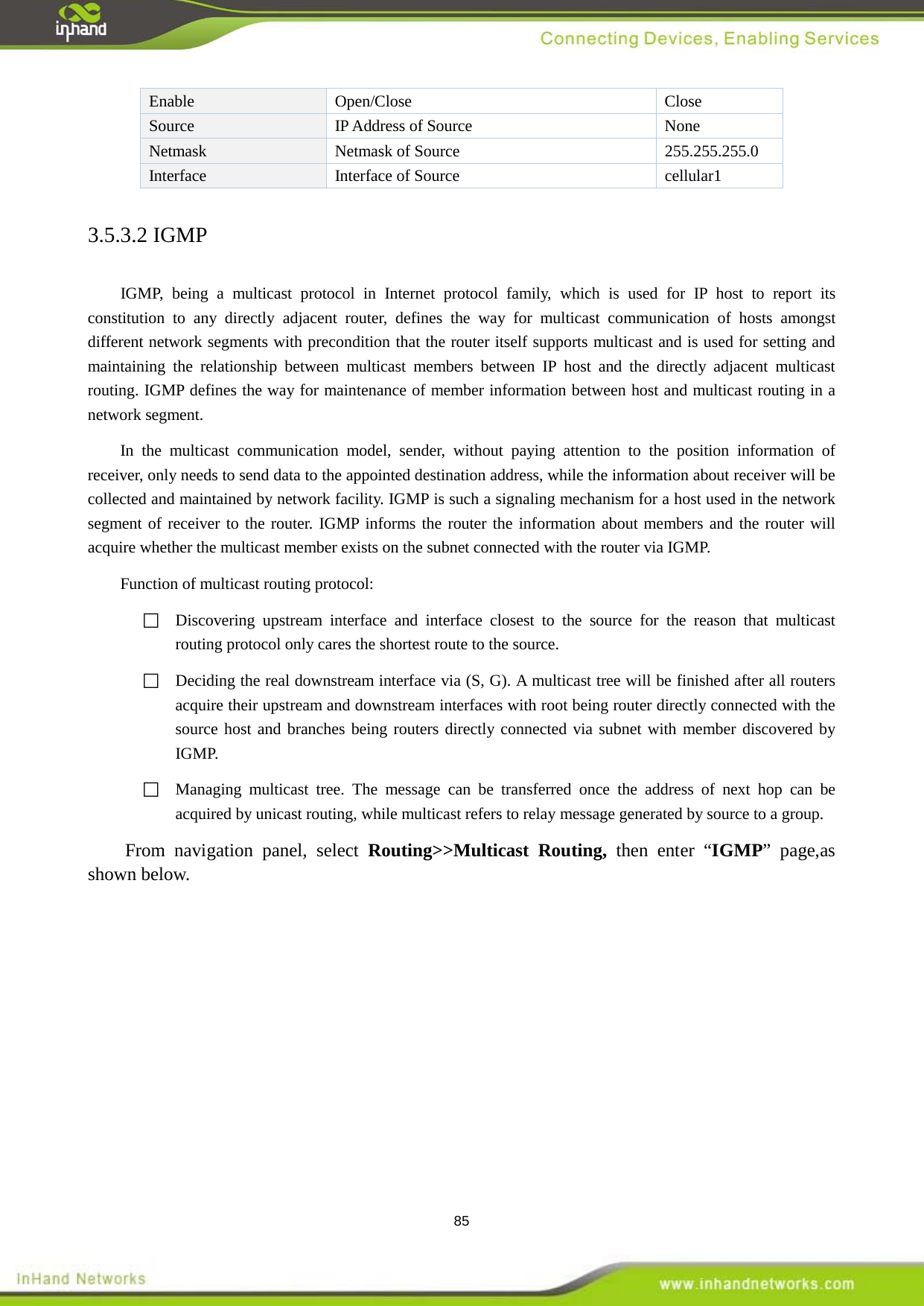  85 Enable  Open/Close  Close Source  IP Address of Source    None Netmask    Netmask of Source    255.255.255.0 Interface   Interface of Source cellular1 3.5.3.2 IGMP IGMP, being a multicast protocol in Internet protocol family,  which is used for IP host to report its constitution to any directly adjacent router, defines the way for multicast communication of hosts amongst different network segments with precondition that the router itself supports multicast and is used for setting and maintaining the relationship between multicast members between IP host and the directly adjacent multicast routing. IGMP defines the way for maintenance of member information between host and multicast routing in a network segment.   In the multicast communication model, sender, without paying attention to the position information of receiver, only needs to send data to the appointed destination address, while the information about receiver will be collected and maintained by network facility. IGMP is such a signaling mechanism for a host used in the network segment of receiver to the router. IGMP informs the router the information about members and the router will acquire whether the multicast member exists on the subnet connected with the router via IGMP.   Function of multicast routing protocol:  Discovering upstream interface and interface closest to the source for the reason that multicast routing protocol only cares the shortest route to the source.    Deciding the real downstream interface via (S, G). A multicast tree will be finished after all routers acquire their upstream and downstream interfaces with root being router directly connected with the source host and branches being routers directly connected via subnet with member discovered by IGMP.    Managing multicast tree. The message can be transferred once the address of next hop can be acquired by unicast routing, while multicast refers to relay message generated by source to a group.   From navigation panel, select Routing>>Multicast Routing, then enter &ldquo;IGMP&rdquo; page,as shown below. 