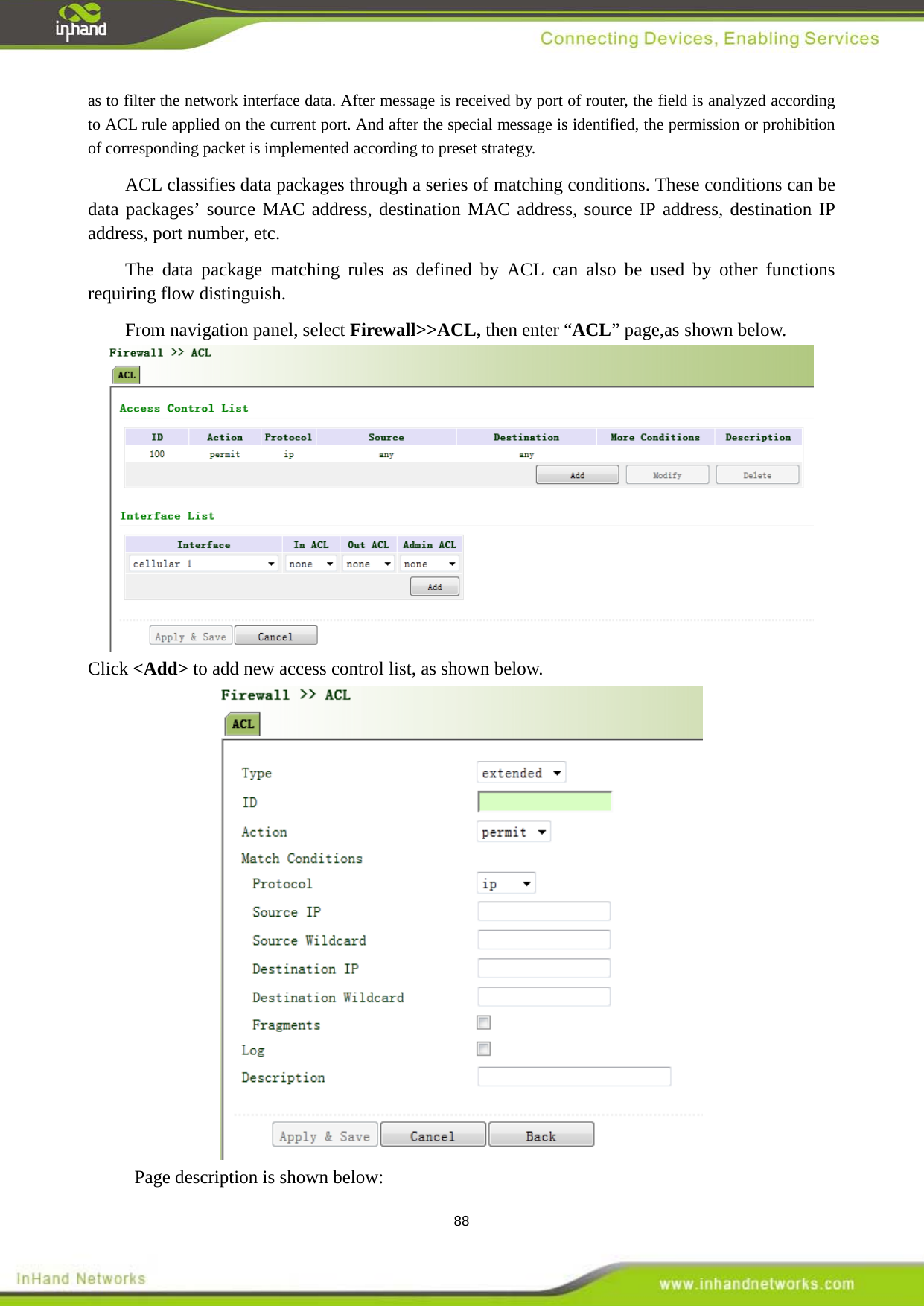  88 as to filter the network interface data. After message is received by port of router, the field is analyzed according to ACL rule applied on the current port. And after the special message is identified, the permission or prohibition of corresponding packet is implemented according to preset strategy.   ACL classifies data packages through a series of matching conditions. These conditions can be data packages&rsquo; source MAC address, destination MAC address, source IP address, destination IP address, port number, etc.   The data package matching rules as defined by ACL can also be used by other functions requiring flow distinguish. From navigation panel, select Firewall>>ACL, then enter &ldquo;ACL&rdquo; page,as shown below.  Click <Add> to add new access control list, as shown below.  Page description is shown below: 