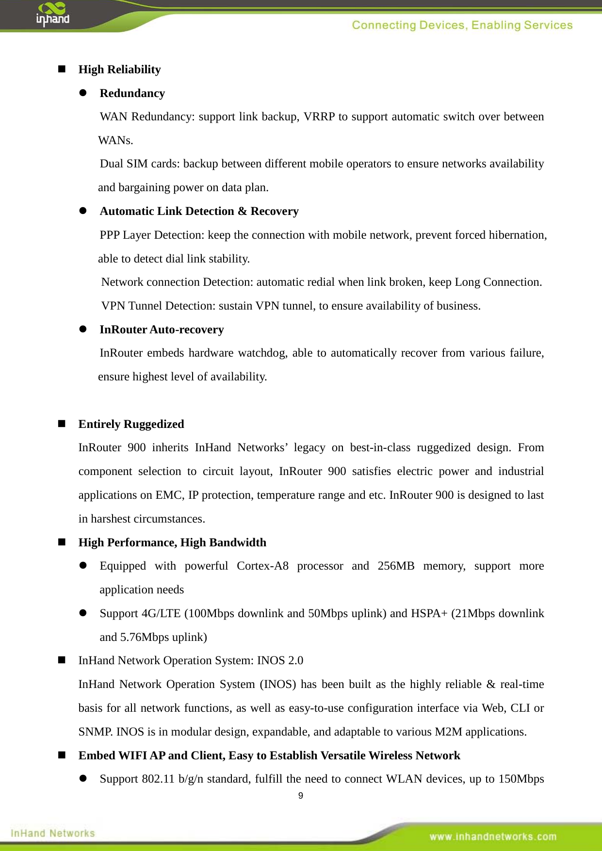  9  High Reliability  Redundancy WAN Redundancy: support link backup, VRRP to support automatic switch over between WANs. Dual SIM cards: backup between different mobile operators to ensure networks availability and bargaining power on data plan.  Automatic Link Detection &amp; Recovery PPP Layer Detection: keep the connection with mobile network, prevent forced hibernation, able to detect dial link stability. Network connection Detection: automatic redial when link broken, keep Long Connection. VPN Tunnel Detection: sustain VPN tunnel, to ensure availability of business.  InRouter Auto-recovery InRouter embeds hardware watchdog, able to automatically recover from various failure, ensure highest level of availability.   Entirely Ruggedized InRouter 900 inherits InHand Networks&rsquo; legacy on best-in-class ruggedized design. From component selection to circuit layout, InRouter 900 satisfies electric power and industrial applications on EMC, IP protection, temperature range and etc. InRouter 900 is designed to last in harshest circumstances.  High Performance, High Bandwidth  Equipped with powerful Cortex-A8 processor and 256MB memory, support more application needs    Support 4G/LTE (100Mbps downlink and 50Mbps uplink) and HSPA+ (21Mbps downlink and 5.76Mbps uplink)    InHand Network Operation System: INOS 2.0 InHand Network Operation System (INOS) has been built as the highly reliable &amp; real-time basis for all network functions, as well as easy-to-use configuration interface via Web, CLI or SNMP. INOS is in modular design, expandable, and adaptable to various M2M applications.      Embed WIFI AP and Client, Easy to Establish Versatile Wireless Network    Support 802.11 b/g/n standard, fulfill the need to connect WLAN devices, up to 150Mbps 