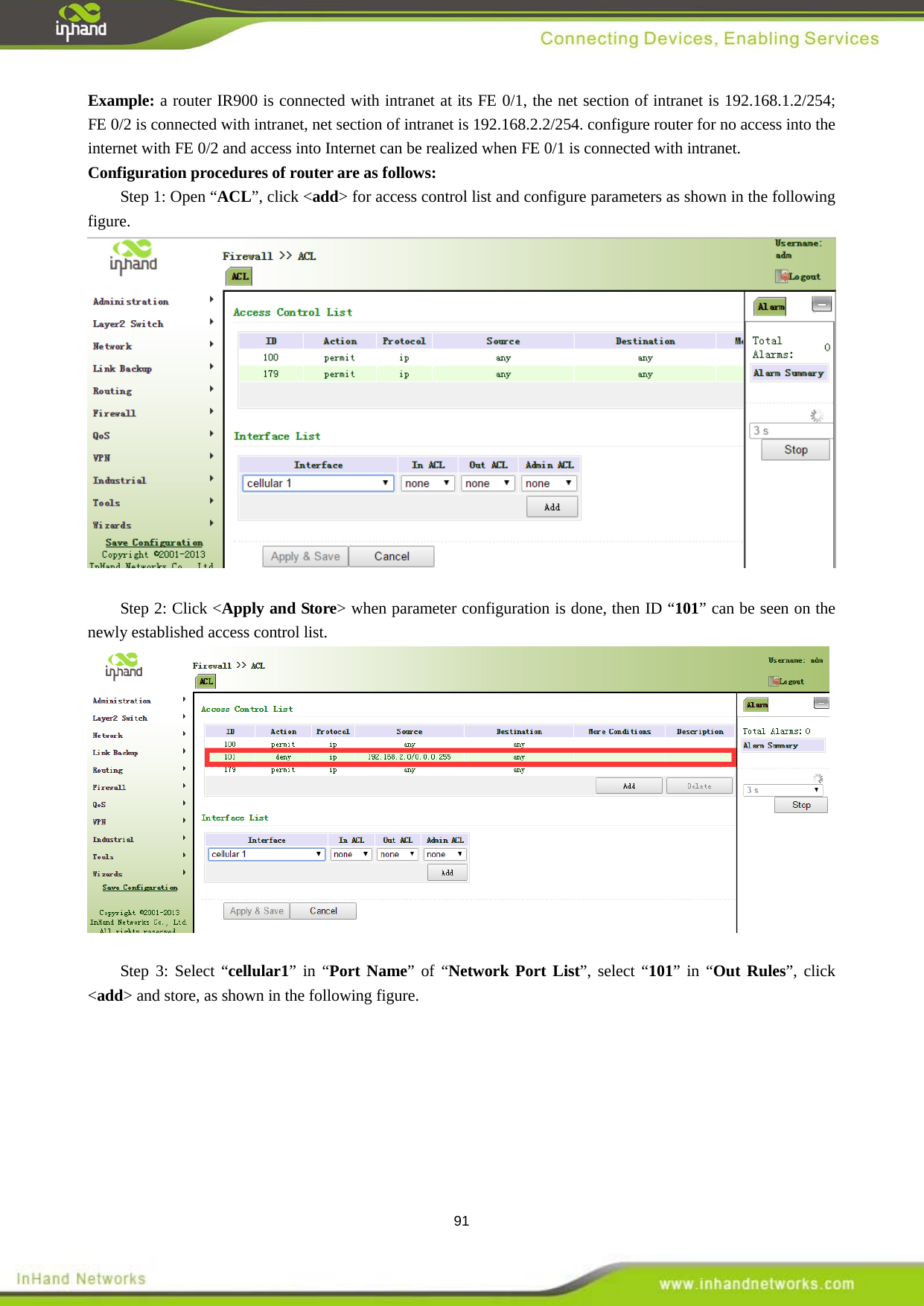  91 Example: a router IR900 is connected with intranet at its FE 0/1, the net section of intranet is 192.168.1.2/254; FE 0/2 is connected with intranet, net section of intranet is 192.168.2.2/254. configure router for no access into the internet with FE 0/2 and access into Internet can be realized when FE 0/1 is connected with intranet.   Configuration procedures of router are as follows:   Step 1: Open &ldquo;ACL&rdquo;, click <add> for access control list and configure parameters as shown in the following figure.     Step 2: Click <Apply and Store> when parameter configuration is done, then ID &ldquo;101&rdquo; can be seen on the newly established access control list.     Step 3: Select &ldquo;cellular1&rdquo; in &ldquo;Port Name&rdquo; of &ldquo;Network Port List&rdquo;, select &ldquo;101&rdquo; in &ldquo;Out Rules&rdquo;, click <add> and store, as shown in the following figure.   