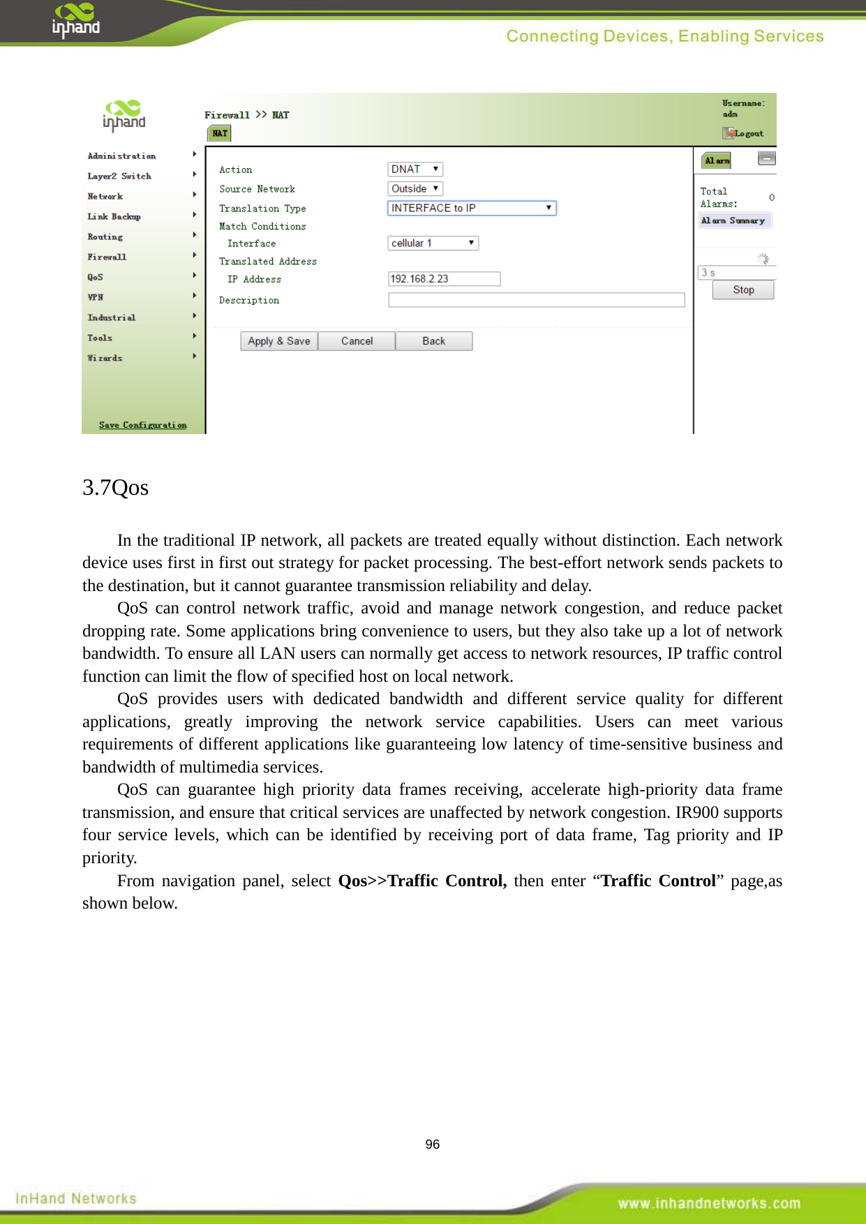  96  3.7Qos In the traditional IP network, all packets are treated equally without distinction. Each network device uses first in first out strategy for packet processing. The best-effort network sends packets to the destination, but it cannot guarantee transmission reliability and delay.   QoS can control network traffic, avoid and manage network congestion, and reduce packet dropping rate. Some applications bring convenience to users, but they also take up a lot of network bandwidth. To ensure all LAN users can normally get access to network resources, IP traffic control function can limit the flow of specified host on local network. QoS provides users with dedicated bandwidth and different service quality for different applications, greatly improving the network service capabilities. Users can meet various requirements of different applications like guaranteeing low latency of time-sensitive business and bandwidth of multimedia services. QoS can guarantee high priority data frames receiving, accelerate high-priority data frame transmission, and ensure that critical services are unaffected by network congestion. IR900 supports four service levels, which can be identified by receiving port of data frame, Tag priority and IP priority.   From navigation panel, select Qos>>Traffic Control, then enter &ldquo;Traffic Control&rdquo; page,as shown below. 