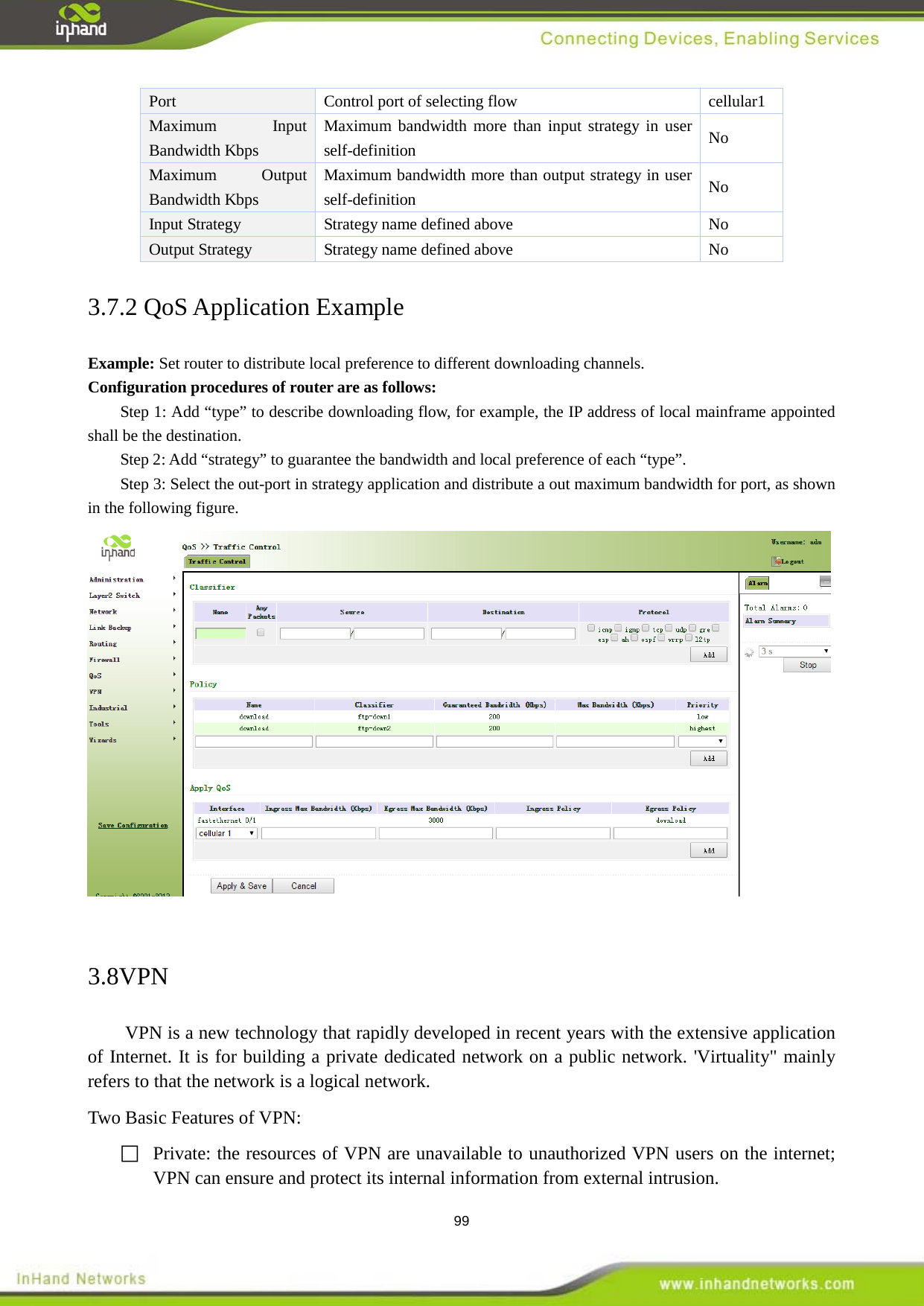  99 Port    Control port of selecting flow  cellular1 Maximum Input Bandwidth Kbps Maximum bandwidth more than input strategy in user self-definition No   Maximum Output Bandwidth Kbps Maximum bandwidth more than output strategy in user self-definition No   Input Strategy Strategy name defined above    No   Output Strategy   Strategy name defined above  No   3.7.2 QoS Application Example   Example: Set router to distribute local preference to different downloading channels.   Configuration procedures of router are as follows:   Step 1: Add &ldquo;type&rdquo; to describe downloading flow, for example, the IP address of local mainframe appointed shall be the destination.   Step 2: Add &ldquo;strategy&rdquo; to guarantee the bandwidth and local preference of each &ldquo;type&rdquo;.   Step 3: Select the out-port in strategy application and distribute a out maximum bandwidth for port, as shown in the following figure.     3.8VPN VPN is a new technology that rapidly developed in recent years with the extensive application of Internet. It is for building a private dedicated network on a public network. 'Virtuality" mainly refers to that the network is a logical network. Two Basic Features of VPN:    Private: the resources of VPN are unavailable to unauthorized VPN users on the internet; VPN can ensure and protect its internal information from external intrusion.   