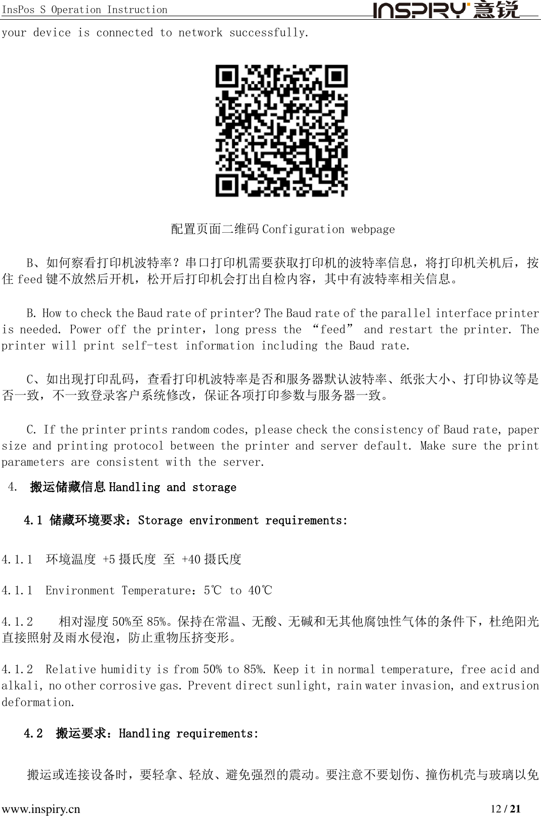 InsPos S Operation Instruction                                         www.inspiry.cn                                                                           12 / 21 your device is connected to network successfully.  配置页面二维码 Configuration webpage B、如何察看打印机波特率？串口打印机需要获取打印机的波特率信息，将打印机关机后，按住feed 键不放然后开机，松开后打印机会打出自检内容，其中有波特率相关信息。 B. How to check the Baud rate of printer? The Baud rate of the parallel interface printer is needed. Power off the printer，long press the “feed” and restart the printer. The printer will print self-test information including the Baud rate.  C、如出现打印乱码，查看打印机波特率是否和服务器默认波特率、纸张大小、打印协议等是否一致，不一致登录客户系统修改，保证各项打印参数与服务器一致。 C. If the printer prints random codes, please check the consistency of Baud rate, paper size and printing protocol between the printer and server default. Make sure the print parameters are consistent with the server.  4. 搬运储藏信息 Handling and storage 4.1 储藏环境要求：Storage environment requirements: 4.1.1 环境温度 +5 摄氏度 至 +40 摄氏度 4.1.1  Environment Temperature：5℃ to 40℃ 4.1.2   相对湿度 50%至85%。保持在常温、无酸、无碱和无其他腐蚀性气体的条件下，杜绝阳光直接照射及雨水侵泡，防止重物压挤变形。 4.1.2  Relative humidity is from 50% to 85%. Keep it in normal temperature, free acid and alkali, no other corrosive gas. Prevent direct sunlight, rain water invasion, and extrusion deformation.  4.2  搬运要求：Handling requirements: 搬运或连接设备时，要轻拿、轻放、避免强烈的震动。要注意不要划伤、撞伤机壳与玻璃以免