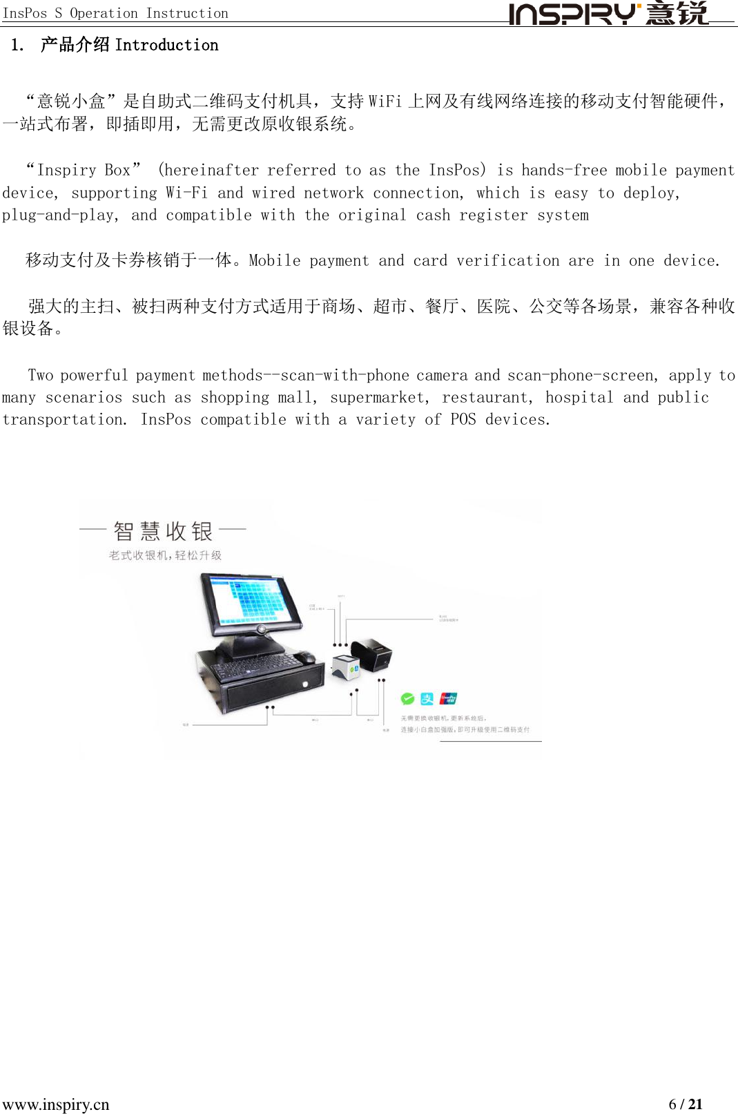 InsPos S Operation Instruction                                         www.inspiry.cn                                                                           6 / 21 1. 产品介绍 Introduction “意锐小盒”是自助式二维码支付机具，支持 WiFi 上网及有线网络连接的移动支付智能硬件，一站式布署，即插即用，无需更改原收银系统。 “Inspiry Box” (hereinafter referred to as the InsPos) is hands-free mobile payment device, supporting Wi-Fi and wired network connection, which is easy to deploy, plug-and-play, and compatible with the original cash register system 移动支付及卡券核销于一体。Mobile payment and card verification are in one device. 强大的主扫、被扫两种支付方式适用于商场、超市、餐厅、医院、公交等各场景，兼容各种收银设备。 Two powerful payment methods--scan-with-phone camera and scan-phone-screen, apply to many scenarios such as shopping mall, supermarket, restaurant, hospital and public transportation. InsPos compatible with a variety of POS devices.   