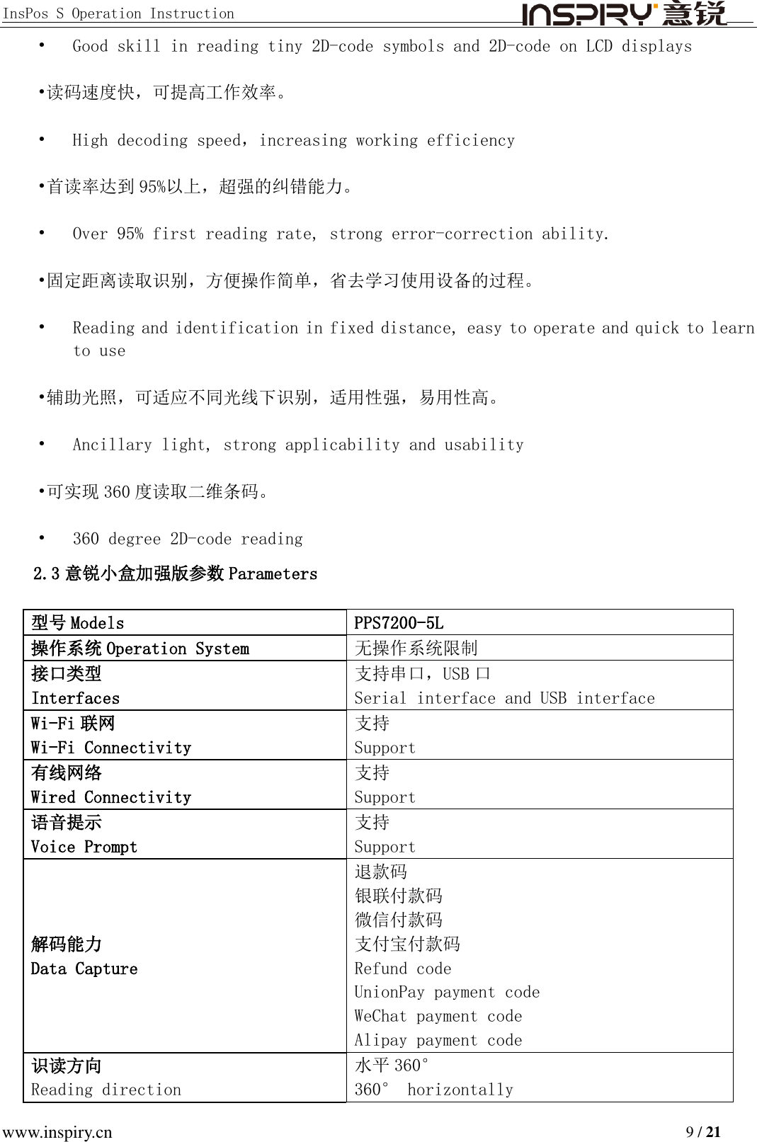 InsPos S Operation Instruction                                         www.inspiry.cn                                                                           9 / 21 • Good skill in reading tiny 2D-code symbols and 2D-code on LCD displays •读码速度快，可提高工作效率。 • High decoding speed，increasing working efficiency  •首读率达到 95%以上，超强的纠错能力。 • Over 95% first reading rate, strong error-correction ability.  •固定距离读取识别，方便操作简单，省去学习使用设备的过程。 • Reading and identification in fixed distance, easy to operate and quick to learn to use •辅助光照，可适应不同光线下识别，适用性强，易用性高。 • Ancillary light, strong applicability and usability •可实现 360 度读取二维条码。 • 360 degree 2D-code reading 2.3 意锐小盒加强版参数 Parameters 型号 Models PPS7200-5L 操作系统 Operation System 无操作系统限制 接口类型 Interfaces 支持串口，USB 口 Serial interface and USB interface Wi-Fi 联网 Wi-Fi Connectivity 支持 Support 有线网络 Wired Connectivity 支持 Support 语音提示 Voice Prompt 支持  Support 解码能力 Data Capture 退款码 银联付款码 微信付款码 支付宝付款码 Refund code UnionPay payment code WeChat payment code Alipay payment code 识读方向 Reading direction 水平 360° 360° horizontally 