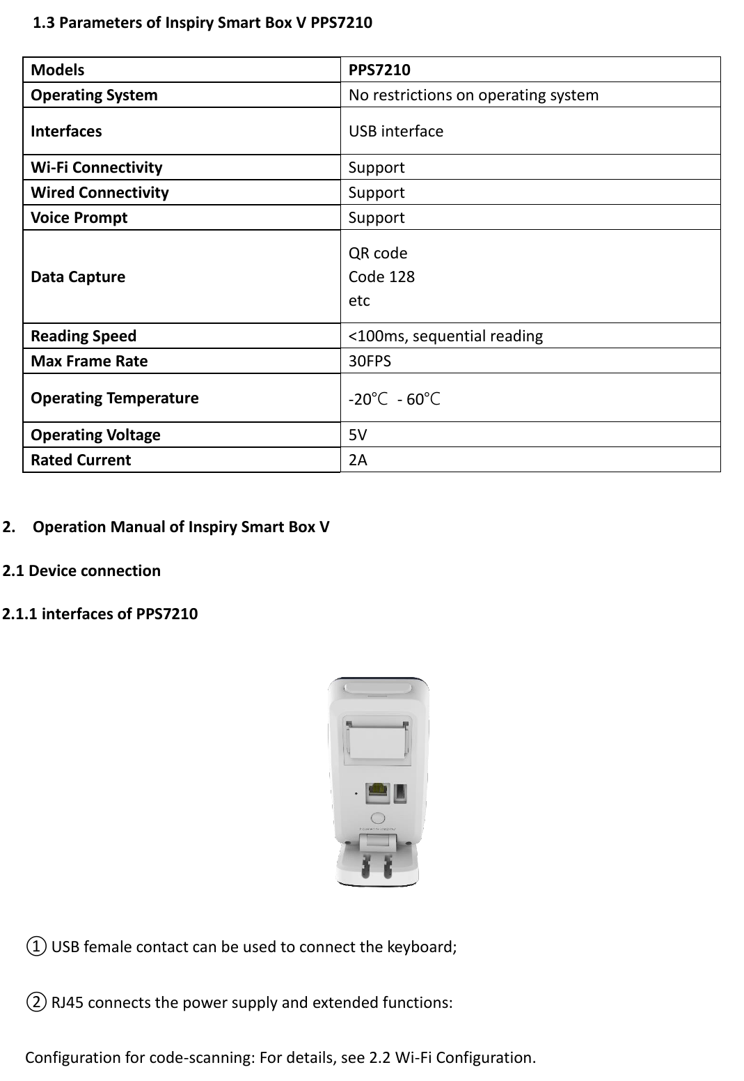   1.3 Parameters of Inspiry Smart Box V PPS7210  2. Operation Manual of Inspiry Smart Box V   2.1 Device connection 2.1.1 interfaces of PPS7210  ① USB female contact can be used to connect the keyboard; ② RJ45 connects the power supply and extended functions: Configuration for code-scanning: For details, see 2.2 Wi-Fi Configuration. Models PPS7210 Operating System No restrictions on operating system Interfaces USB interface Wi-Fi Connectivity Support Wired Connectivity Support Voice Prompt Support   Data Capture QR code Code 128 etc Reading Speed &lt;100ms, sequential reading Max Frame Rate 30FPS Operating Temperature -20℃  - 60℃ Operating Voltage 5V Rated Current 2A 