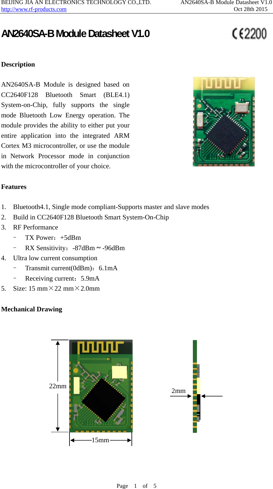 BEIJING JIA AN ELECTRONICS TECHNOLOGY CO.,LTD.          AN2640SA-B Module Datasheet V1.0                    http://www.rf-products.com                                                         Oct 28th 2015 Page  1  of  5  AN2640SA-B Module Datasheet V1.0                                 Description   AN2640SA-B Module is designed based on CC2640F128 Bluetooth Smart (BLE4.1) System-on-Chip, fully supports the single mode Bluetooth Low Energy operation. The module provides the ability to either put your entire application into the integrated ARM Cortex M3 microcontroller, or use the module in Network Processor mode in conjunction with the microcontroller of your choice.              Features   1.    Bluetooth4.1, Single mode compliant-Supports master and slave modes   2.    Build in CC2640F128 Bluetooth Smart System-On-Chip 3.  RF Performance  &ndash;  TX Power：+5dBm  &ndash;  RX Sensitivity：-87dBm ~ -96dBm   4.    Ultra low current consumption &ndash;  Transmit current(0dBm)：6.1mA  &ndash;  Receiving current：5.9mA 5.    Size: 15 mm&times;22 mm&times;2.0mm  Mechanical Drawing                                    15mm22mm  2mm