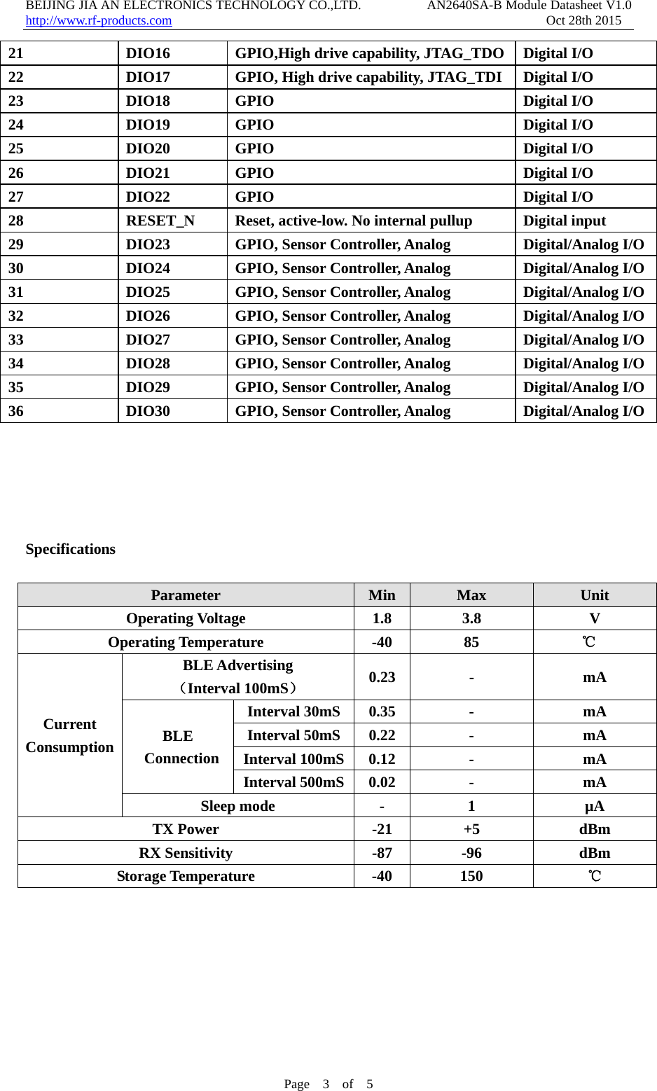 BEIJING JIA AN ELECTRONICS TECHNOLOGY CO.,LTD.          AN2640SA-B Module Datasheet V1.0                    http://www.rf-products.com                                                         Oct 28th 2015 Page  3  of  5  21  DIO16  GPIO,High drive capability, JTAG_TDO Digital I/O 22  DIO17  GPIO, High drive capability, JTAG_TDI Digital I/O 23 DIO18 GPIO  Digital I/O 24 DIO19 GPIO  Digital I/O 25 DIO20 GPIO  Digital I/O 26 DIO21 GPIO  Digital I/O 27 DIO22 GPIO  Digital I/O 28  RESET_N  Reset, active-low. No internal pullup  Digital input 29  DIO23  GPIO, Sensor Controller, Analog  Digital/Analog I/O30  DIO24  GPIO, Sensor Controller, Analog  Digital/Analog I/O31  DIO25  GPIO, Sensor Controller, Analog  Digital/Analog I/O32  DIO26  GPIO, Sensor Controller, Analog  Digital/Analog I/O33  DIO27  GPIO, Sensor Controller, Analog  Digital/Analog I/O34  DIO28  GPIO, Sensor Controller, Analog  Digital/Analog I/O35  DIO29  GPIO, Sensor Controller, Analog  Digital/Analog I/O36  DIO30  GPIO, Sensor Controller, Analog  Digital/Analog I/O     Specifications  Parameter  Min  Max  Unit Operating Voltage  1.8  3.8  V Operating Temperature  -40  85  ℃  Current Consumption BLE Advertising （Interval 100mS） 0.23 -  mA BLE  Connection Interval 30mS  0.35  -  mA Interval 50mS  0.22  -  mA Interval 100mS 0.12  -  mA Interval 500mS 0.02  -  mA Sleep mode  -  1  &micro;A TX Power  -21  +5  dBm RX Sensitivity  -87  -96  dBm Storage Temperature  -40  150  ℃        