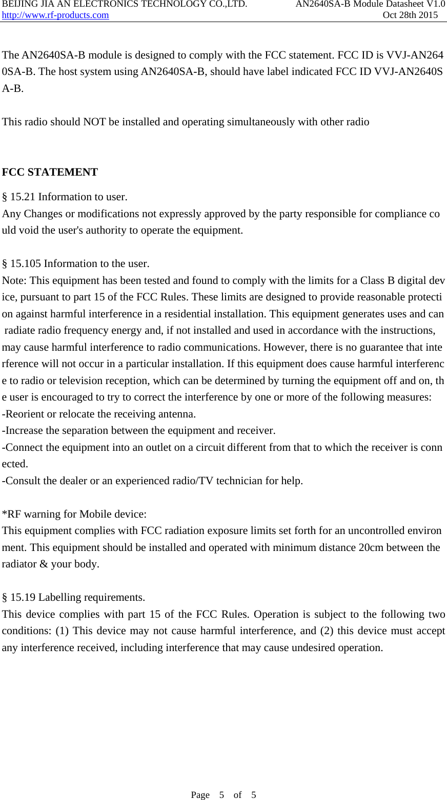 BEIJING JIA AN ELECTRONICS TECHNOLOGY CO.,LTD.          AN2640SA-B Module Datasheet V1.0                    http://www.rf-products.com                                                         Oct 28th 2015 Page  5  of  5   The AN2640SA-B module is designed to comply with the FCC statement. FCC ID is VVJ-AN2640SA-B. The host system using AN2640SA-B, should have label indicated FCC ID VVJ-AN2640SA-B.  This radio should NOT be installed and operating simultaneously with other radio    FCC STATEMENT &sect; 15.21 Information to user. Any Changes or modifications not expressly approved by the party responsible for compliance could void the user's authority to operate the equipment.  &sect; 15.105 Information to the user. Note: This equipment has been tested and found to comply with the limits for a Class B digital device, pursuant to part 15 of the FCC Rules. These limits are designed to provide reasonable protection against harmful interference in a residential installation. This equipment generates uses and can radiate radio frequency energy and, if not installed and used in accordance with the instructions, may cause harmful interference to radio communications. However, there is no guarantee that interference will not occur in a particular installation. If this equipment does cause harmful interference to radio or television reception, which can be determined by turning the equipment off and on, the user is encouraged to try to correct the interference by one or more of the following measures: -Reorient or relocate the receiving antenna. -Increase the separation between the equipment and receiver. -Connect the equipment into an outlet on a circuit different from that to which the receiver is connected. -Consult the dealer or an experienced radio/TV technician for help.  *RF warning for Mobile device: This equipment complies with FCC radiation exposure limits set forth for an uncontrolled environment. This equipment should be installed and operated with minimum distance 20cm between the radiator &amp; your body.  &sect; 15.19 Labelling requirements. This device complies with part 15 of the FCC Rules. Operation is subject to the following two conditions: (1) This device may not cause harmful interference, and (2) this device must accept any interference received, including interference that may cause undesired operation. 