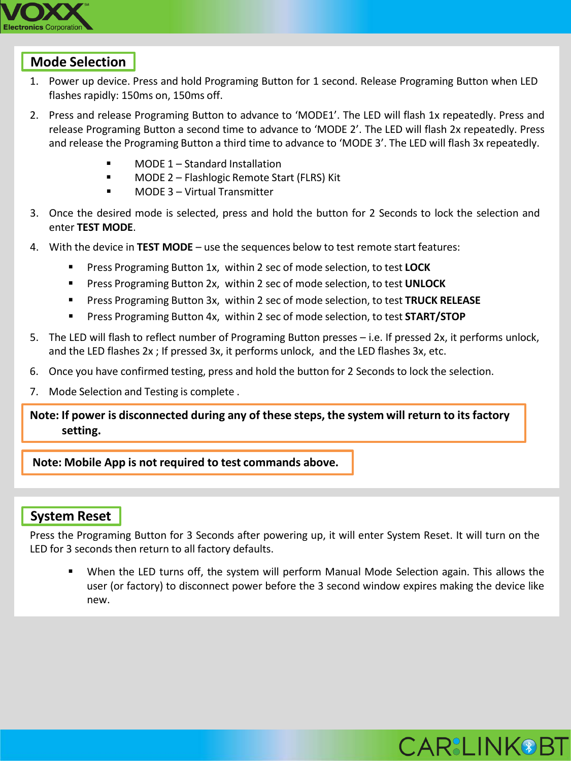 Mode Selection 1. Power up device. Press and hold Programing Button for 1 second. Release Programing Button when LED flashes rapidly: 150ms on, 150ms off. 2. Press and release Programing Button to advance to &lsquo;MODE1&rsquo;. The LED will flash 1x repeatedly. Press and release Programing Button a second time to advance to &lsquo;MODE 2&rsquo;. The LED will flash 2x repeatedly. Press and release the Programing Button a third time to advance to &lsquo;MODE 3&rsquo;. The LED will flash 3x repeatedly.  MODE 1 &ndash; Standard Installation  MODE 2 &ndash; Flashlogic Remote Start (FLRS) Kit  MODE 3 &ndash; Virtual Transmitter 3. Once the desired mode is selected, press and hold the button for 2 Seconds to lock the selection and enter TEST MODE. 4. With the device in TEST MODE &ndash; use the sequences below to test remote start features:  Press Programing Button 1x, within 2 sec of mode selection, to test LOCK  Press Programing Button 2x, within 2 sec of mode selection, to test UNLOCK  Press Programing Button 3x, within 2 sec of mode selection, to test TRUCK RELEASE  Press Programing Button 4x, within 2 sec of mode selection, to test START/STOP 5. The LED will flash to reflect number of Programing Button presses &ndash; i.e. If pressed 2x, it performs unlock, and the LED flashes 2x ; If pressed 3x, it performs unlock, and the LED flashes 3x, etc. 6. Once you have confirmed testing, press and hold the button for 2 Seconds to lock the selection. 7. Mode Selection and Testing is complete . Note: If power is disconnected during any of these steps, the system will return to its factory setting.  Note: Mobile App is not required to test commands above.    System Reset Press the Programing Button for 3 Seconds after powering up, it will enter System Reset. It will turn on the LED for 3 seconds then return to all factory defaults.  When the LED turns off, the system will perform Manual Mode Selection again. This allows the user (or factory) to disconnect power before the 3 second window expires making the device like new.       