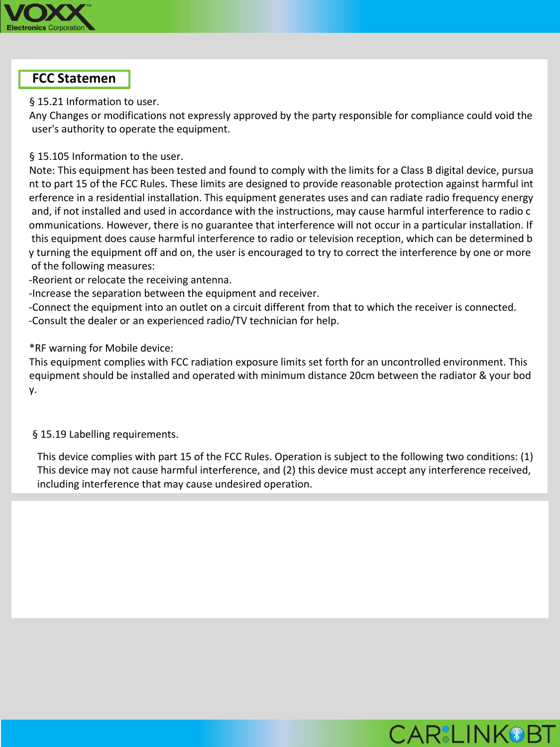                                                                                                                                                                                                                                               FCC Statemen &sect; 15.21 Information to user. Any Changes or modifications not expressly approved by the party responsible for compliance could void the user's authority to operate the equipment.  &sect; 15.105 Information to the user. Note: This equipment has been tested and found to comply with the limits for a Class B digital device, pursuant to part 15 of the FCC Rules. These limits are designed to provide reasonable protection against harmful interference in a residential installation. This equipment generates uses and can radiate radio frequency energy and, if not installed and used in accordance with the instructions, may cause harmful interference to radio communications. However, there is no guarantee that interference will not occur in a particular installation. If this equipment does cause harmful interference to radio or television reception, which can be determined by turning the equipment off and on, the user is encouraged to try to correct the interference by one or more of the following measures: -Reorient or relocate the receiving antenna. -Increase the separation between the equipment and receiver. -Connect the equipment into an outlet on a circuit different from that to which the receiver is connected. -Consult the dealer or an experienced radio/TV technician for help.  *RF warning for Mobile device: This equipment complies with FCC radiation exposure limits set forth for an uncontrolled environment. This equipment should be installed and operated with minimum distance 20cm between the radiator &amp; your body.  &sect; 15.19 Labelling requirements. This device complies with part 15 of the FCC Rules. Operation is subject to the following two conditions: (1) This device may not cause harmful interference, and (2) this device must accept any interference received, including interference that may cause undesired operation.   