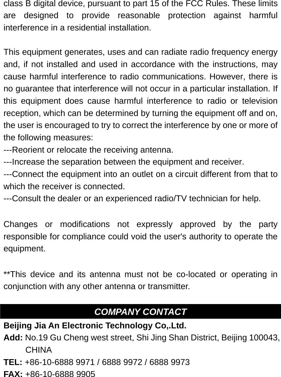 class B digital device, pursuant to part 15 of the FCC Rules. These limits are designed to provide reasonable protection against harmful interference in a residential installation.  This equipment generates, uses and can radiate radio frequency energy and, if not installed and used in accordance with the instructions, may cause harmful interference to radio communications. However, there is no guarantee that interference will not occur in a particular installation. If this equipment does cause harmful interference to radio or television reception, which can be determined by turning the equipment off and on, the user is encouraged to try to correct the interference by one or more of the following measures: ---Reorient or relocate the receiving antenna. ---Increase the separation between the equipment and receiver. ---Connect the equipment into an outlet on a circuit different from that to which the receiver is connected. ---Consult the dealer or an experienced radio/TV technician for help.  Changes or modifications not expressly approved by the party responsible for compliance could void the user's authority to operate the equipment.  **This device and its antenna must not be co-located or operating in conjunction with any other antenna or transmitter.  COMPANY CONTACT Beijing Jia An Electronic Technology Co,.Ltd. Add: No.19 Gu Cheng west street, Shi Jing Shan District, Beijing 100043, CHINA TEL: +86-10-6888 9971 / 6888 9972 / 6888 9973       FAX: +86-10-6888 9905  