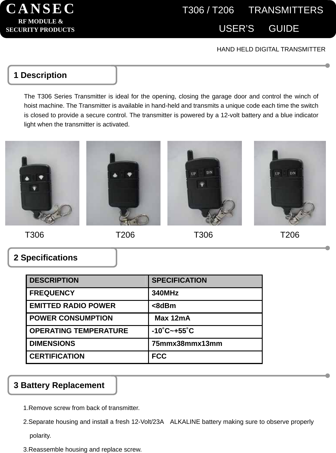                                      HAND HELD DIGITAL TRANSMITTER 1 Description The T306 Series Transmitter is ideal for the opening, closing the garage door and control the winch of hoist machine. The Transmitter is available in hand-held and transmits a unique code each time the switch is closed to provide a secure control. The transmitter is powered by a 12-volt battery and a blue indicator light when the transmitter is activated. 2 Specifications DESCRIPTION  SPECIFICATION FREQUENCY 340MHz EMITTED RADIO POWER  <8dBm POWER CONSUMPTION  Max 12mA   OPERATING TEMPERATURE  -10˚C~+55˚C DIMENSIONS 75mmx38mmx13mm CERTIFICATION FCC 3 Battery Replacement 1.Remove screw from back of transmitter. 2.Separate housing and install a fresh 12-Volt/23A    ALKALINE battery making sure to observe properly polarity. 3.Reassemble housing and replace screw. CANSEC                      T306 / T206   TRANSMITTERSRF MODULE &amp; SECURITY PRODUCTS                              USER&rsquo;S   GUIDET306                 T206              T306                T206 