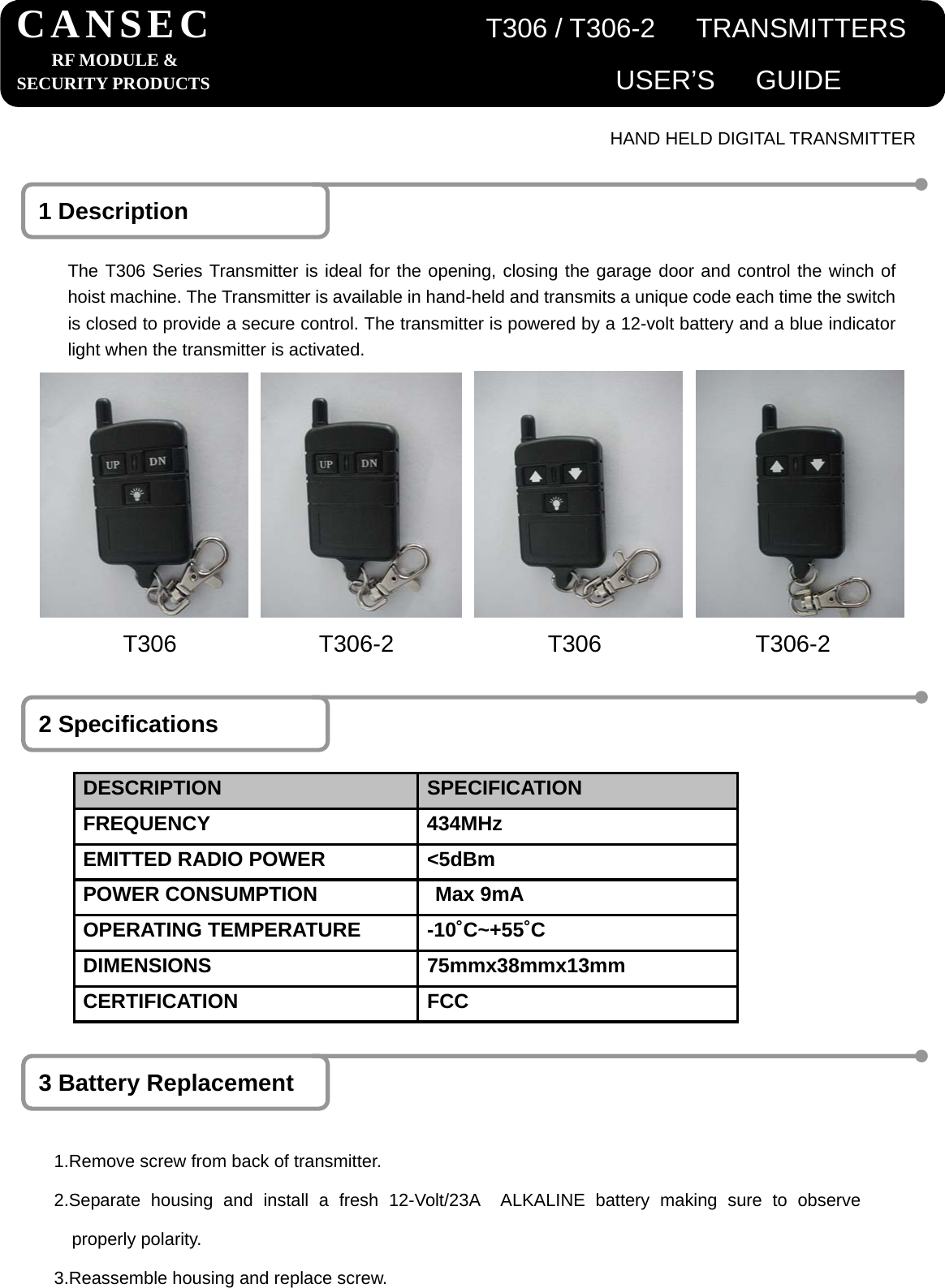                                           HAND HELD DIGITAL TRANSMITTER 1 Description The T306 Series Transmitter is ideal for the opening, closing the garage door and control the winch of hoist machine. The Transmitter is available in hand-held and transmits a unique code each time the switch is closed to provide a secure control. The transmitter is powered by a 12-volt battery and a blue indicator light when the transmitter is activated. 2 Specifications DESCRIPTION  SPECIFICATION FREQUENCY 434MHz EMITTED RADIO POWER  <5dBm POWER CONSUMPTION  Max 9mA   OPERATING TEMPERATURE  -10˚C~+55˚C DIMENSIONS 75mmx38mmx13mm CERTIFICATION FCC 3 Battery Replacement 1.Remove screw from back of transmitter. 2.Separate housing and install a fresh 12-Volt/23A  ALKALINE battery making sure to observeproperly polarity. 3.Reassemble housing and replace screw. CANSEC                    T306 / T306-2   TRANSMITTERSRF MODULE &amp; SECURITY PRODUCTS                              USER&rsquo;S   GUIDE    T306            T306-2             T306             T306-2 