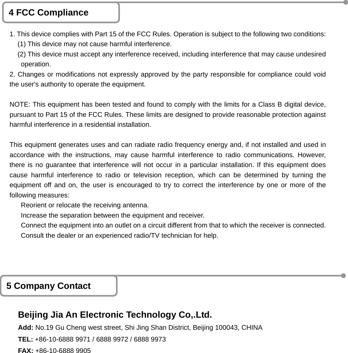    1                             4 FCC Compliance 1. This device complies with Part 15 of the FCC Rules. Operation is subject to the following two conditions:  (1) This device may not cause harmful interference.   (2) This device must accept any interference received, including interference that may cause undesired operation. 2. Changes or modifications not expressly approved by the party responsible for compliance could voidthe user's authority to operate the equipment.  NOTE: This equipment has been tested and found to comply with the limits for a Class B digital device, pursuant to Part 15 of the FCC Rules. These limits are designed to provide reasonable protection againstharmful interference in a residential installation.  This equipment generates uses and can radiate radio frequency energy and, if not installed and used in accordance with the instructions, may cause harmful interference to radio communications. However,there is no guarantee that interference will not occur in a particular installation. If this equipment doescause harmful interference to radio or television reception, which can be determined by turning theequipment off and on, the user is encouraged to try to correct the interference by one or more of thefollowing measures:  Reorient or relocate the receiving antenna.  Increase the separation between the equipment and receiver.             Connect the equipment into an outlet on a circuit different from that to which the receiver is connected. Consult the dealer or an experienced radio/TV technician for help. 5 Company Contact Beijing Jia An Electronic Technology Co,.Ltd. Add: No.19 Gu Cheng west street, Shi Jing Shan District, Beijing 100043, CHINA TEL: +86-10-6888 9971 / 6888 9972 / 6888 9973       FAX: +86-10-6888 9905 