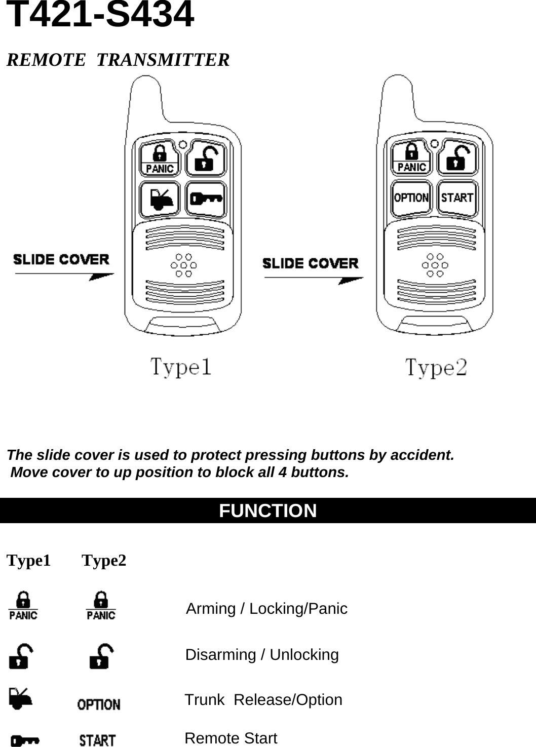 T421-S434  REMOTE  TRANSMITTER     The slide cover is used to protect pressing buttons by accident.   Move cover to up position to block all 4 buttons.  FUNCTION   Type1   Type2                                                               Arming / Locking/Panic Disarming / Unlocking Trunk  Release/Option Remote Start