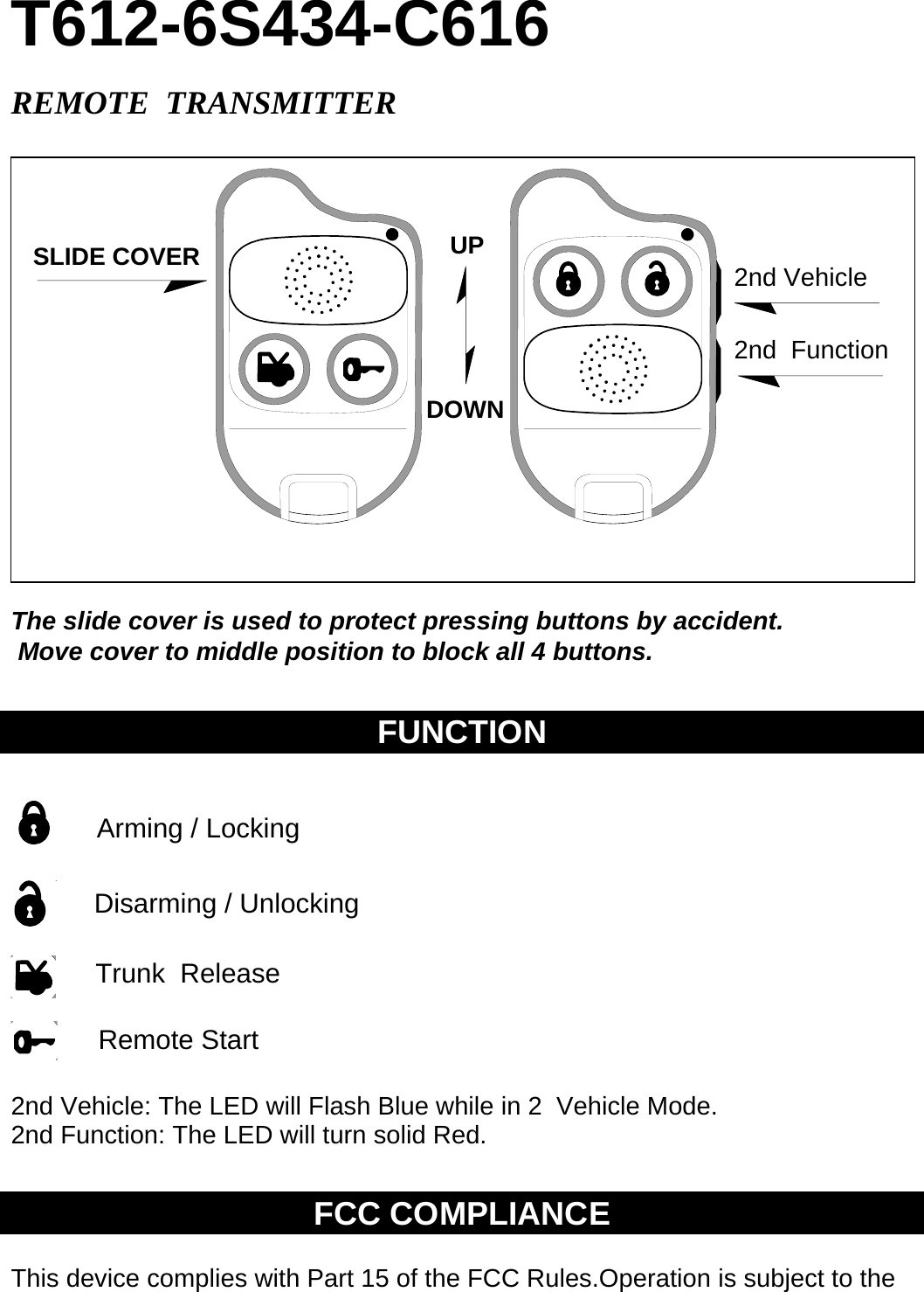 T612-6S434-C616  REMOTE  TRANSMITTER    The slide cover is used to protect pressing buttons by accident.   Move cover to middle position to block all 4 buttons.    FUNCTION                    2nd Vehicle: The LED will Flash Blue while in 2  Vehicle Mode.    2nd Function: The LED will turn solid Red.     FCC COMPLIANCE  This device complies with Part 15 of the FCC Rules.Operation is subject to the SLIDE COVER UPDOWNFLASHLIGHT2nd  VEHICLE  2nd Vehicle 2nd  Function Arming / Locking Disarming / Unlocking Trunk  Release Remote Start 