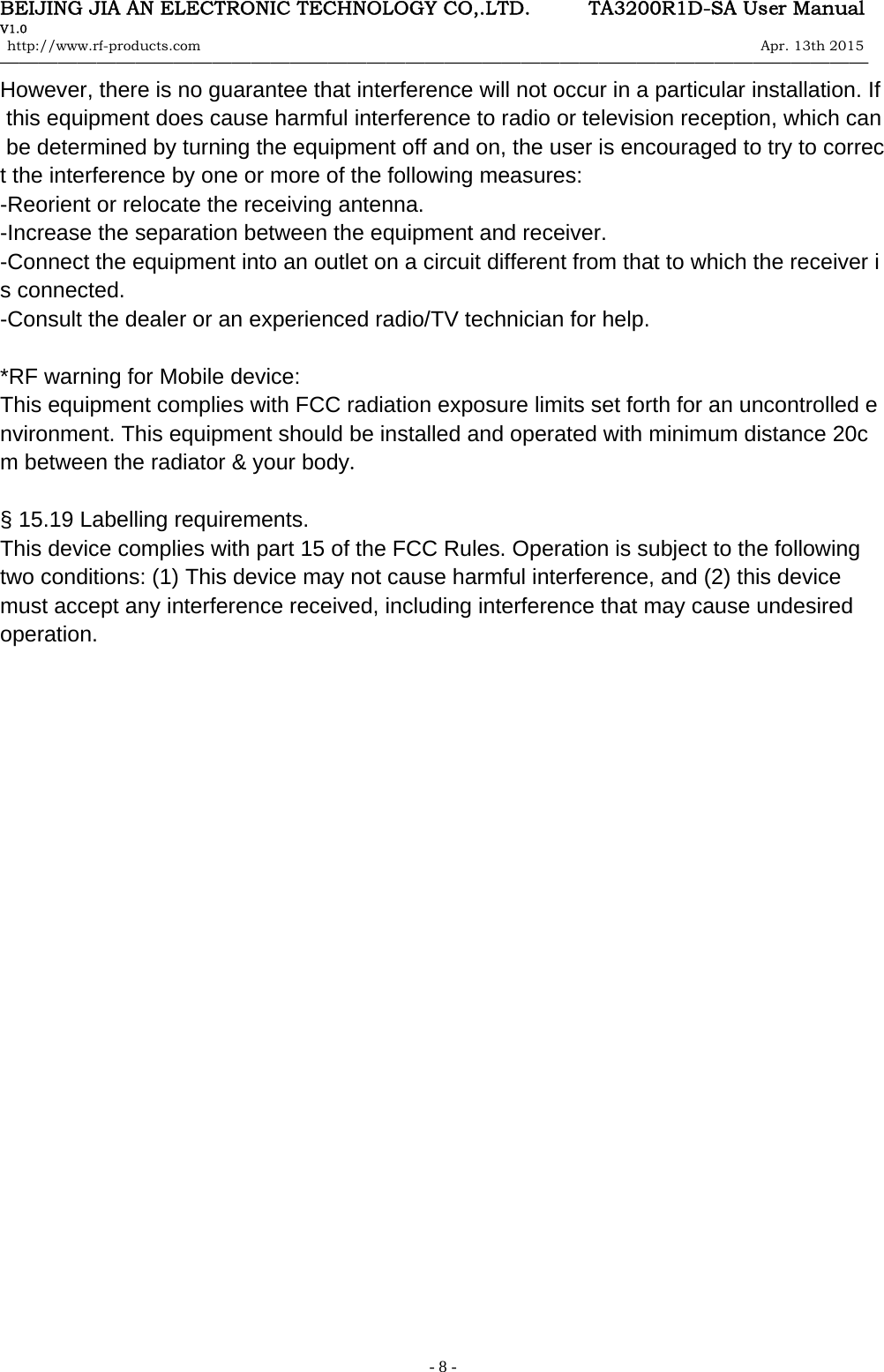 BEIJING JIA AN ELECTRONIC TECHNOLOGY CO,.LTD.      TA3200R1D-SA User Manual V1.0 http://www.rf-products.com                                                                                                                Apr. 13th 2015                                    &mdash;&mdash;&mdash;&mdash;&mdash;&mdash;&mdash;&mdash;&mdash;&mdash;&mdash;&mdash;&mdash;&mdash;&mdash;&mdash;&mdash;&mdash;&mdash;&mdash;&mdash;&mdash;&mdash;&mdash;&mdash;&mdash;&mdash;&mdash;&mdash;&mdash;&mdash;&mdash;&mdash;&mdash;&mdash;&mdash;&mdash;&mdash;&mdash;&mdash;&mdash;&mdash;&mdash;&mdash;&mdash;   - 8 -However, there is no guarantee that interference will not occur in a particular installation. If this equipment does cause harmful interference to radio or television reception, which can be determined by turning the equipment off and on, the user is encouraged to try to correct the interference by one or more of the following measures: -Reorient or relocate the receiving antenna. -Increase the separation between the equipment and receiver. -Connect the equipment into an outlet on a circuit different from that to which the receiver is connected. -Consult the dealer or an experienced radio/TV technician for help.  *RF warning for Mobile device: This equipment complies with FCC radiation exposure limits set forth for an uncontrolled environment. This equipment should be installed and operated with minimum distance 20cm between the radiator &amp; your body.  &sect; 15.19 Labelling requirements. This device complies with part 15 of the FCC Rules. Operation is subject to the following two conditions: (1) This device may not cause harmful interference, and (2) this device must accept any interference received, including interference that may cause undesired operation.      