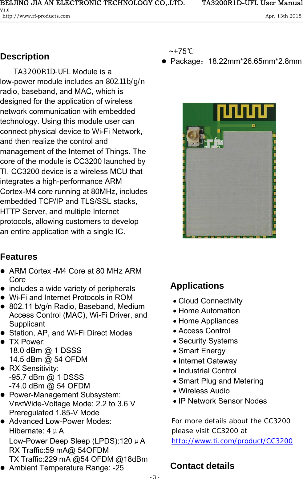 BEIJING JIA AN ELECTRONIC TECHNOLOGY CO,.LTD.     TA3200R1D-UFL User Manual V1.0 http://www.rf-products.com                                                                                                                Apr. 13th 2015                                    &mdash;&mdash;&mdash;&mdash;&mdash;&mdash;&mdash;&mdash;&mdash;&mdash;&mdash;&mdash;&mdash;&mdash;&mdash;&mdash;&mdash;&mdash;&mdash;&mdash;&mdash;&mdash;&mdash;&mdash;&mdash;&mdash;&mdash;&mdash;&mdash;&mdash;&mdash;&mdash;&mdash;&mdash;&mdash;&mdash;&mdash;&mdash;&mdash;&mdash;&mdash;&mdash;&mdash;&mdash;&mdash;   - 3 -  Description TA3200R1D-UFL Module is a low-power module includes an 802.11 b/g/n radio, baseband, and MAC, which is designed for the application of wireless network communication with embedded technology. Using this module user can connect physical device to Wi-Fi Network, and then realize the control and management of the Internet of Things. The core of the module is CC3200 launched by TI. CC3200 device is a wireless MCU that integrates a high-performance ARM Cortex-M4 core running at 80MHz, includes embedded TCP/IP and TLS/SSL stacks, HTTP Server, and multiple Internet protocols, allowing customers to develop an entire application with a single IC.  Features  ARM Cortex -M4 Core at 80 MHz ARM Core  includes a wide variety of peripherals  Wi-Fi and Internet Protocols in ROM  802.11 b/g/n Radio, Baseband, Medium Access Control (MAC), Wi-Fi Driver, and Supplicant  Station, AP, and Wi-Fi Direct Modes  TX Power:   18.0 dBm @ 1 DSSS 14.5 dBm @ 54 OFDM  RX Sensitivity:   -95.7 dBm @ 1 DSSS -74.0 dBm @ 54 OFDM  Power-Management Subsystem:   V BATWide-Voltage Mode: 2.2 to 3.6 V   Preregulated 1.85-V Mode         Advanced Low-Power Modes:   Hibernate: 4&mu;A  　 Low-Power Deep Sleep (LPDS):120&mu;A  RX Traffic:59 mA@ 54OFDM TX Traffic:229 mA @54 OFDM @18dBm  Ambient Temperature Range: -25 ~+75℃  Package：18.22mm*26.65mm*2.8mm                                                                                                    Applications Cloud Connectivity Home Automation Home Appliances Access Control Security Systems Smart Energy Internet Gateway Industrial Control Smart Plug and Metering Wireless Audio IP Network Sensor Nodes  For more details about the CC3200 please visit CC3200 at http://www.ti.com/product/CC3200  Contact details 