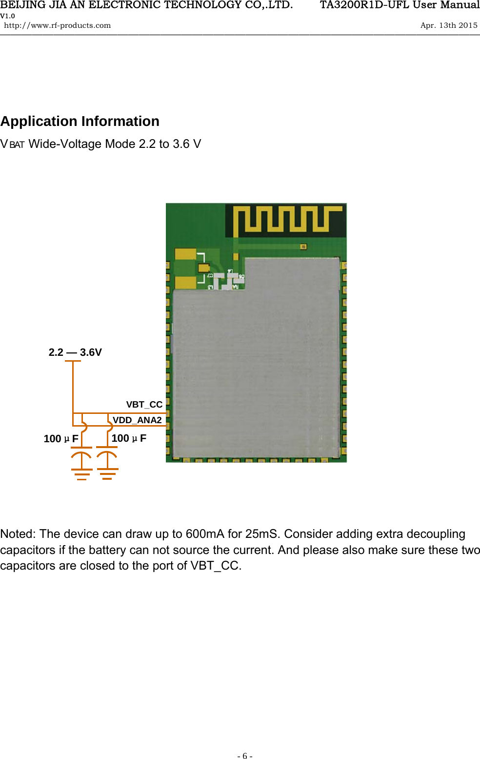 BEIJING JIA AN ELECTRONIC TECHNOLOGY CO,.LTD.     TA3200R1D-UFL User Manual V1.0 http://www.rf-products.com                                                                                                                Apr. 13th 2015                                    &mdash;&mdash;&mdash;&mdash;&mdash;&mdash;&mdash;&mdash;&mdash;&mdash;&mdash;&mdash;&mdash;&mdash;&mdash;&mdash;&mdash;&mdash;&mdash;&mdash;&mdash;&mdash;&mdash;&mdash;&mdash;&mdash;&mdash;&mdash;&mdash;&mdash;&mdash;&mdash;&mdash;&mdash;&mdash;&mdash;&mdash;&mdash;&mdash;&mdash;&mdash;&mdash;&mdash;&mdash;&mdash;   - 6 -    Application Information V BAT  Wide-Voltage Mode 2.2 to 3.6 V                                 Noted: The device can draw up to 600mA for 25mS. Consider adding extra decoupling capacitors if the battery can not source the current. And please also make sure these two capacitors are closed to the port of VBT_CC.              VBT_CC VDD_ANA2 100&mu;F 100&mu;F 2.2 &mdash; 3.6V 