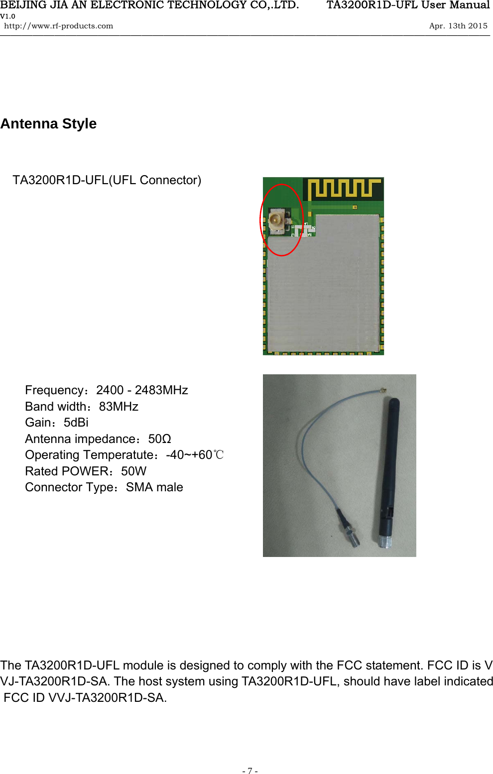 BEIJING JIA AN ELECTRONIC TECHNOLOGY CO,.LTD.     TA3200R1D-UFL User Manual V1.0 http://www.rf-products.com                                                                                                                Apr. 13th 2015                                    &mdash;&mdash;&mdash;&mdash;&mdash;&mdash;&mdash;&mdash;&mdash;&mdash;&mdash;&mdash;&mdash;&mdash;&mdash;&mdash;&mdash;&mdash;&mdash;&mdash;&mdash;&mdash;&mdash;&mdash;&mdash;&mdash;&mdash;&mdash;&mdash;&mdash;&mdash;&mdash;&mdash;&mdash;&mdash;&mdash;&mdash;&mdash;&mdash;&mdash;&mdash;&mdash;&mdash;&mdash;&mdash;   - 7 -    Antenna Style       TA3200R1D-UFL(UFL Connector)                                                                                     Frequency：2400 - 2483MHz Band width：83MHz Gain：5dBi Antenna impedance：50Ω Operating Temperatute：-40~+60℃ Rated POWER：50W Connector Type：SMA male                                                                                                   The TA3200R1D-UFL module is designed to comply with the FCC statement. FCC ID is VVJ-TA3200R1D-SA. The host system using TA3200R1D-UFL, should have label indicated  FCC ID VVJ-TA3200R1D-SA.    