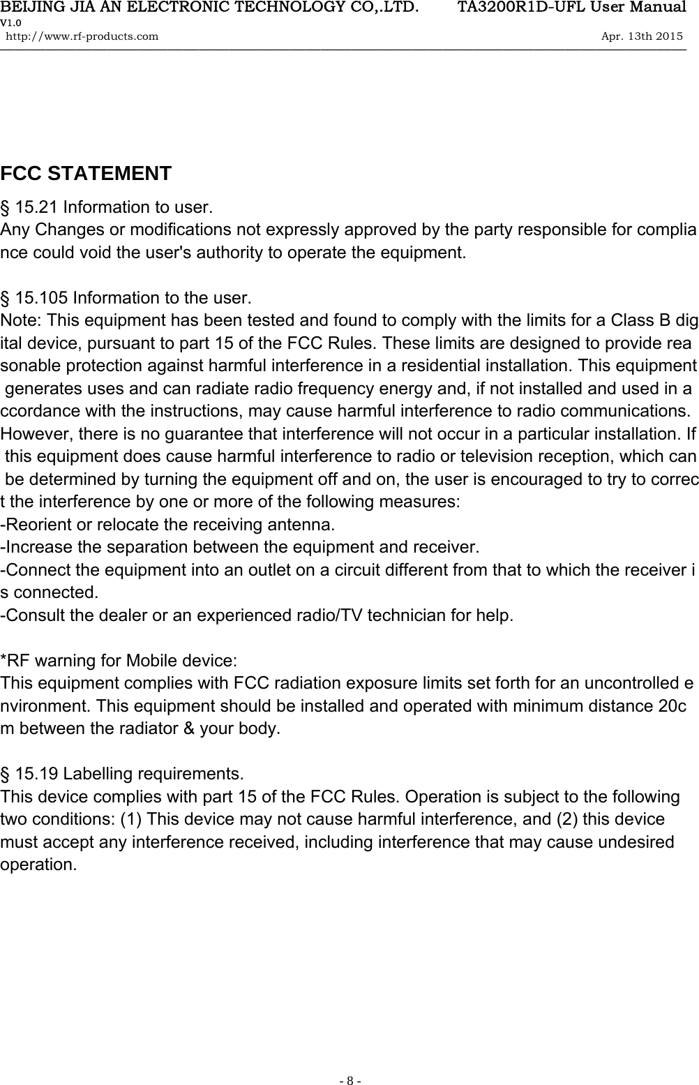 BEIJING JIA AN ELECTRONIC TECHNOLOGY CO,.LTD.     TA3200R1D-UFL User Manual V1.0 http://www.rf-products.com                                                                                                                Apr. 13th 2015                                    &mdash;&mdash;&mdash;&mdash;&mdash;&mdash;&mdash;&mdash;&mdash;&mdash;&mdash;&mdash;&mdash;&mdash;&mdash;&mdash;&mdash;&mdash;&mdash;&mdash;&mdash;&mdash;&mdash;&mdash;&mdash;&mdash;&mdash;&mdash;&mdash;&mdash;&mdash;&mdash;&mdash;&mdash;&mdash;&mdash;&mdash;&mdash;&mdash;&mdash;&mdash;&mdash;&mdash;&mdash;&mdash;   - 8 -    FCC STATEMENT &sect; 15.21 Information to user. Any Changes or modifications not expressly approved by the party responsible for compliance could void the user's authority to operate the equipment.  &sect; 15.105 Information to the user. Note: This equipment has been tested and found to comply with the limits for a Class B digital device, pursuant to part 15 of the FCC Rules. These limits are designed to provide reasonable protection against harmful interference in a residential installation. This equipment generates uses and can radiate radio frequency energy and, if not installed and used in accordance with the instructions, may cause harmful interference to radio communications. However, there is no guarantee that interference will not occur in a particular installation. If this equipment does cause harmful interference to radio or television reception, which can be determined by turning the equipment off and on, the user is encouraged to try to correct the interference by one or more of the following measures: -Reorient or relocate the receiving antenna. -Increase the separation between the equipment and receiver. -Connect the equipment into an outlet on a circuit different from that to which the receiver is connected. -Consult the dealer or an experienced radio/TV technician for help.  *RF warning for Mobile device: This equipment complies with FCC radiation exposure limits set forth for an uncontrolled environment. This equipment should be installed and operated with minimum distance 20cm between the radiator &amp; your body.  &sect; 15.19 Labelling requirements. This device complies with part 15 of the FCC Rules. Operation is subject to the following two conditions: (1) This device may not cause harmful interference, and (2) this device must accept any interference received, including interference that may cause undesired operation.      