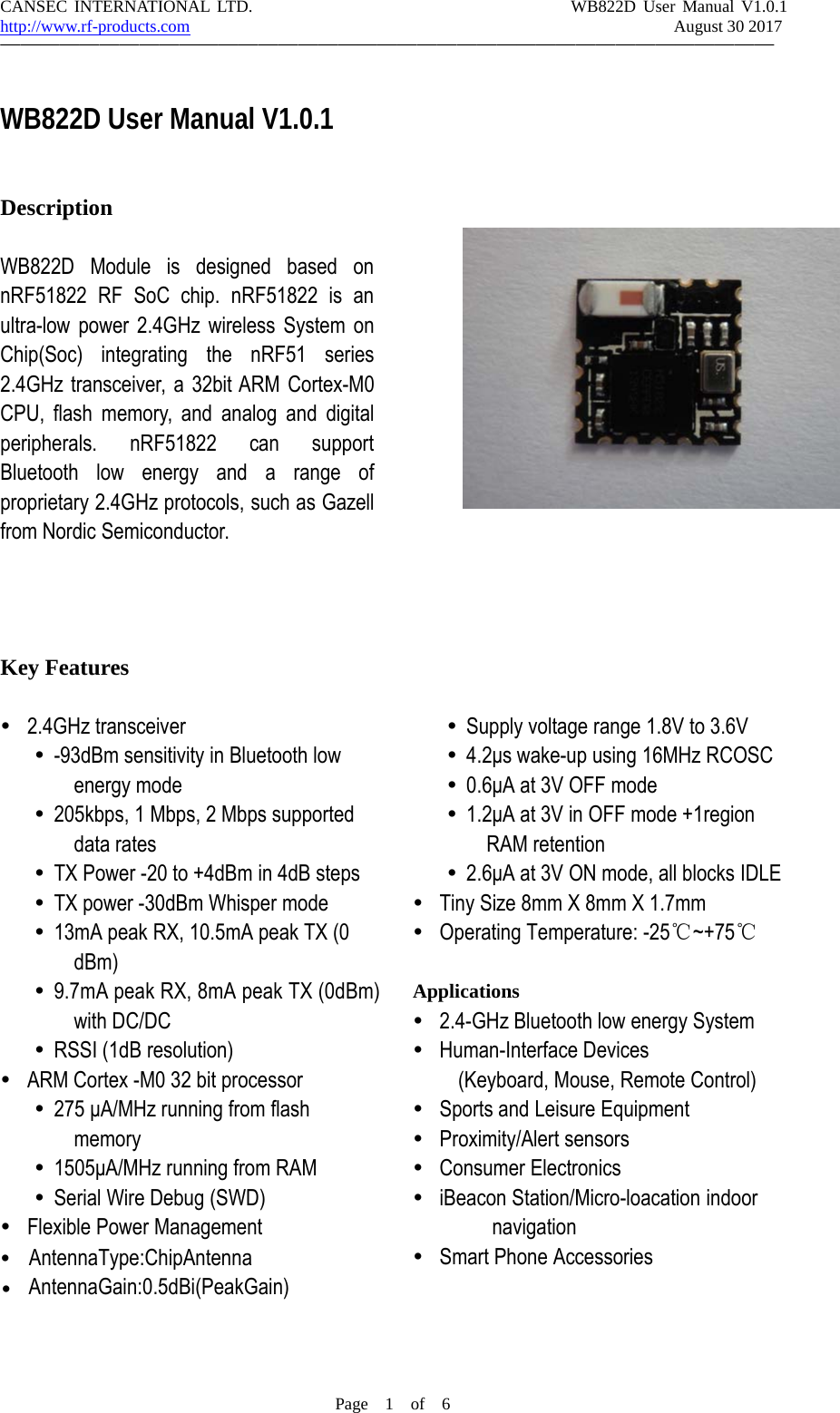 CANSEC INTERNATIONAL LTD. WB822D User Manual V1.0.1http://www.rf-products.com August 30 2017&mdash;&mdash;&mdash;&mdash;&mdash;&mdash;&mdash;&mdash;&mdash;&mdash;&mdash;&mdash;&mdash;&mdash;&mdash;&mdash;&mdash;&mdash;&mdash;&mdash;&mdash;&mdash;&mdash;&mdash;&mdash;&mdash;&mdash;&mdash;&mdash;&mdash;&mdash;&mdash;&mdash;&mdash;&mdash;&mdash;&mdash;&mdash;&mdash;Page 1of 6WB822D User Manual V1.0.1DescriptionWB822D Module is designed based onnRF51822 RF SoC chip. nRF51822 is anultra-low power 2.4GHz wireless System onChip(Soc) integrating the nRF51 series2.4GHz transceiver, a 32bit ARM Cortex-M0CPU, flash memory, and analog and digitalperipherals. nRF51822 can supportBluetooth low energy and a range ofproprietary 2.4GHz protocols, such as Gazellfrom Nordic Semiconductor.Key Featuresy2.4GHz transceivery-93dBm sensitivity in Bluetooth lowenergy modey205kbps, 1 Mbps, 2 Mbps supporteddata ratesyTX Power -20 to +4dBm in 4dB stepsyTX power -30dBm Whisper modey13mA peak RX, 10.5mA peak TX (0dBm)y9.7mA peak RX, 8mA peak TX (0dBm)with DC/DCyRSSI (1dB resolution)yARM Cortex -M0 32 bit processory275 &mu;A/MHz running from flashmemoryy1505&mu;A/MHz running from RAMySerial Wire Debug (SWD)yFlexible Power ManagementySupply voltage range 1.8V to 3.6Vy4.2&mu;s wake-up using 16MHz RCOSCy0.6&mu;Aat3VOFFmodey1.2&mu;A at 3V in OFF mode +1regionRAM retentiony2.6&mu;A at 3V ON mode, all blocks IDLEyTiny Size 8mm X 8mm X 1.7mmyOperating Temperature: -25℃~+75℃Applicationsy2.4-GHz Bluetooth low energy SystemyHuman-Interface Devices(Keyboard, Mouse, Remote Control)ySports and Leisure EquipmentyProximity/Alert sensorsyConsumer ElectronicsyiBeacon Station/Micro-loacation indoornavigationySmart Phone AccessoriesyyAntennaType:ChipAntennaAntennaGain:0.5dBi(PeakGain)
