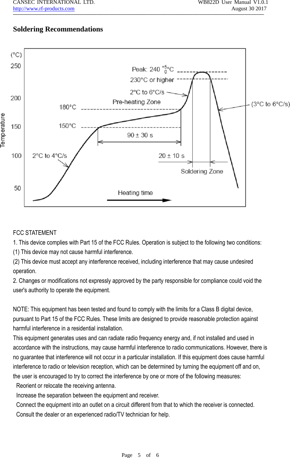 CANSEC INTERNATIONAL LTD. WB822D User Manual V1.0.1http://www.rf-products.com August 30 2017&mdash;&mdash;&mdash;&mdash;&mdash;&mdash;&mdash;&mdash;&mdash;&mdash;&mdash;&mdash;&mdash;&mdash;&mdash;&mdash;&mdash;&mdash;&mdash;&mdash;&mdash;&mdash;&mdash;&mdash;&mdash;&mdash;&mdash;&mdash;&mdash;&mdash;&mdash;&mdash;&mdash;&mdash;&mdash;&mdash;&mdash;&mdash;&mdash;Page 5of 6Soldering RecommendationsFCC STATEMENT1. This device complies with Part 15 of the FCC Rules. Operation is subject to the following two conditions:(1) This device may not cause harmful interference.(2) This device must accept any interference received, including interference that may cause undesiredoperation.2. Changes or modifications not expressly approved by the party responsible for compliance could void theuser's authority to operate the equipment.NOTE: This equipment has been tested and found to comply with the limits for a Class B digital device,pursuant to Part 15 of the FCC Rules. These limits are designed to provide reasonable protection againstharmful interference in a residential installation.This equipment generates uses and can radiate radio frequency energy and, if not installed and used inaccordance with the instructions, may cause harmful interference to radio communications. However, there isno guarantee that interference will not occur in a particular installation. If this equipment does cause harmfulinterference to radio or television reception, which can be determined by turning the equipment off and on,the user is encouraged to try to correct the interference by one or more of the following measures:Reorient or relocate the receiving antenna.Increase the separation between the equipment and receiver.Connect the equipment into an outlet on a circuit different from that to which the receiver is connected.Consult the dealer or an experienced radio/TV technician for help.