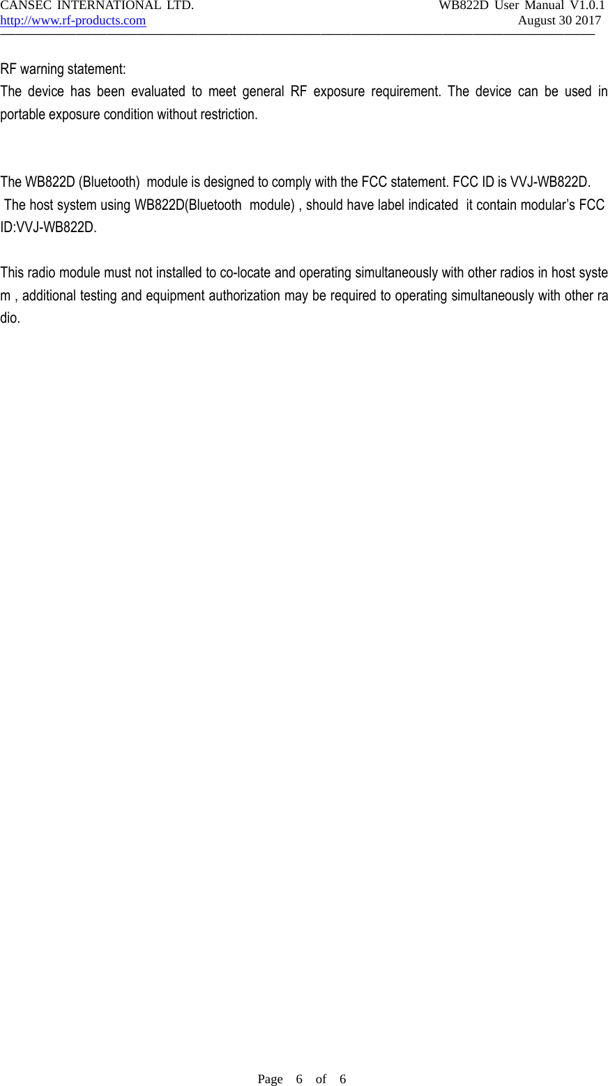CANSEC INTERNATIONAL LTD. WB822D User Manual V1.0.1http://www.rf-products.com August 30 2017&mdash;&mdash;&mdash;&mdash;&mdash;&mdash;&mdash;&mdash;&mdash;&mdash;&mdash;&mdash;&mdash;&mdash;&mdash;&mdash;&mdash;&mdash;&mdash;&mdash;&mdash;&mdash;&mdash;&mdash;&mdash;&mdash;&mdash;&mdash;&mdash;&mdash;&mdash;&mdash;&mdash;&mdash;&mdash;&mdash;&mdash;&mdash;&mdash;Page 6of 6RF warning statement:The device has been evaluated to meet general RF exposure requirement. The device can be used inportable exposure condition without restriction.The WB822D (Bluetooth) module is designed to comply with the FCC statement. FCC ID is VVJ-WB822D.The host system using WB822D(Bluetooth module) , should have label indicated it contain modular&rsquo;s FCCID:VVJ-WB822D.This radio module must not installed to co-locate and operating simultaneously with other radios in host system , additional testing and equipment authorization may be required to operating simultaneously with other radio.