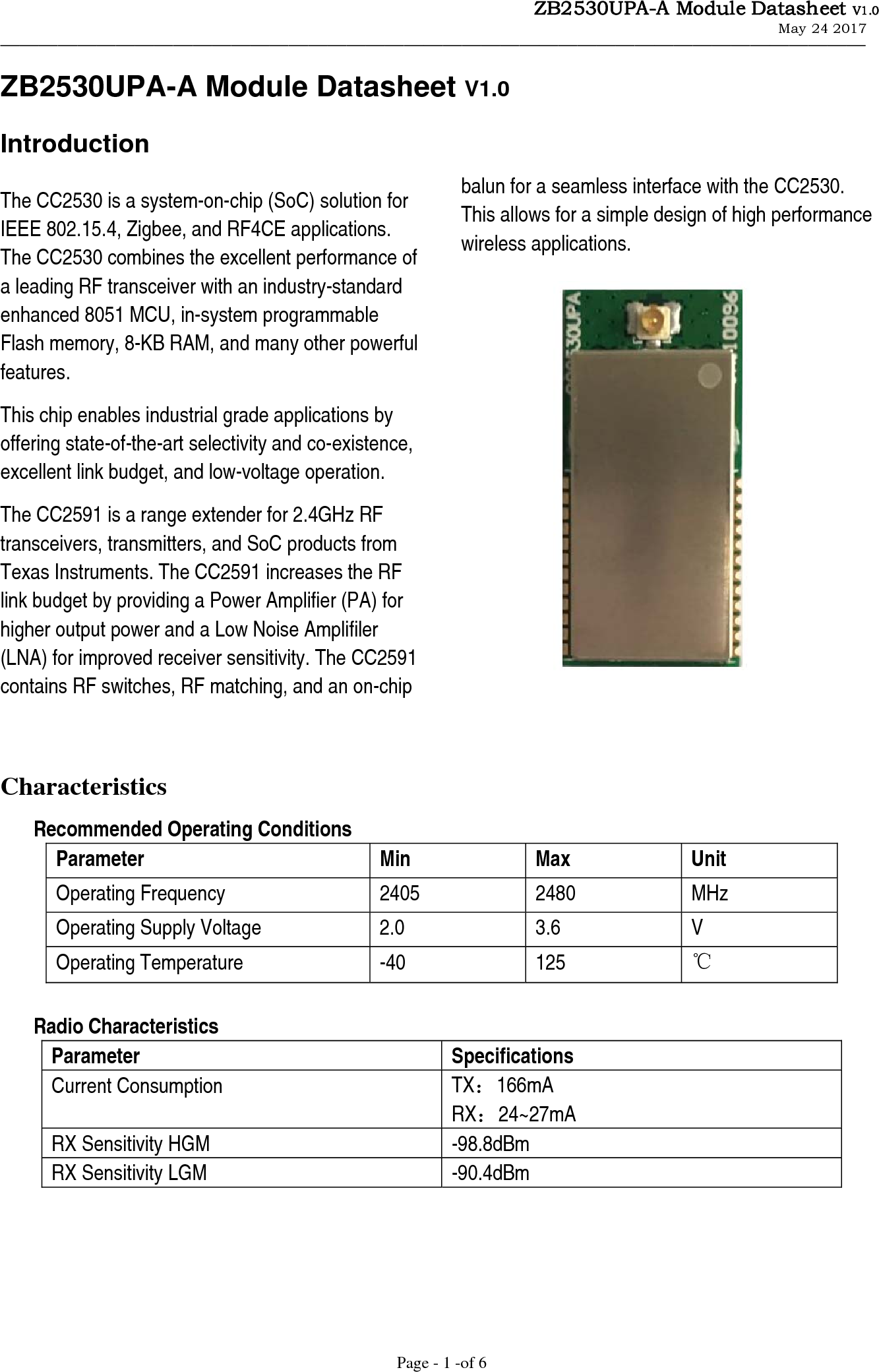                   ZB2530UPA-A Module Datasheet V1.0                                                             May 24 2017                  &mdash;&mdash;&mdash;&mdash;&mdash;&mdash;&mdash;&mdash;&mdash;&mdash;&mdash;&mdash;&mdash;&mdash;&mdash;&mdash;&mdash;&mdash;&mdash;&mdash;&mdash;&mdash;&mdash;&mdash;&mdash;&mdash;&mdash;&mdash;&mdash;&mdash;&mdash;&mdash;&mdash;&mdash;&mdash;&mdash;&mdash;&mdash;&mdash;&mdash;&mdash;&mdash;&mdash;&mdash;&mdash; Page - 1 -of 6 ZB2530UPA-A Module Datasheet V1.0 Introduction The CC2530 is a system-on-chip (SoC) solution for IEEE 802.15.4, Zigbee, and RF4CE applications. The CC2530 combines the excellent performance of a leading RF transceiver with an industry-standard enhanced 8051 MCU, in-system programmable Flash memory, 8-KB RAM, and many other powerful features. This chip enables industrial grade applications by offering state-of-the-art selectivity and co-existence, excellent link budget, and low-voltage operation. The CC2591 is a range extender for 2.4GHz RF transceivers, transmitters, and SoC products from   Texas Instruments. The CC2591 increases the RF   link budget by providing a Power Amplifier (PA) for higher output power and a Low Noise Amplifiler (LNA) for improved receiver sensitivity. The CC2591 contains RF switches, RF matching, and an on-chip      balun for a seamless interface with the CC2530.   This allows for a simple design of high performance wireless applications.                  Characteristics Recommended Operating Conditions Parameter Min Max Unit Operating Frequency  2405  2480  MHz Operating Supply Voltage  2.0  3.6  V Operating Temperature -40 125 ℃  Radio Characteristics Parameter Specifications Current Consumption  TX：166mA RX：24~27mA RX Sensitivity HGM  -98.8dBm RX Sensitivity LGM  -90.4dBm      