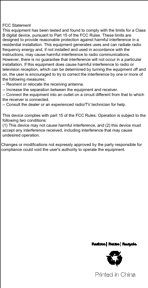 FCC StatementThis equipment has been tested and found to comply with the limits for a Class B digital device, pursuant to Part 15 of the FCC Rules. These limits are designed to provide reasonable protection against harmful interference in a residential installation. This equipment generates uses and can radiate radio frequency energy and, if not installed and used in accordance with the instructions, may cause harmful interference to radio communications. However, there is no guarantee that interference will not occur in a particular installation. If this equipment does cause harmful interference to radio or television reception, which can be determined by turning the equipment off and on, the user is encouraged to try to correct the interference by one or more of the following measures:-- Reorient or relocate the receiving antenna.  -- Increase the separation between the equipment and receiver.   -- Connect the equipment into an outlet on a circuit different from that to which the receiver is connected.  -- Consult the dealer or an experienced radio/TV technician for help.This device complies with part 15 of the FCC Rules. Operation is subject to the following two conditions:(1) This device may not cause harmful interference, and (2) this device must accept any interference received, including interference that may cause undesired operation.Changes or modifications not expressly approved by the party responsible for compliance could void the user's authority to operate the equipment.