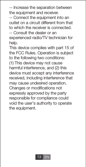 -- Increase the separation between the equipment and receiver.-- Connect the equipment into an outlet on a circuit different from that to which the receiver is connected.-- Consult the dealer or an experienced radio/TV technician for help.This device complies with part 15 of the FCC Rules. Operation is subject to the following two conditions:(1) This device may not cause harmful interference, and (2) this device must accept any interference received, including interference that may cause undesired operation.Changes or modiﬁcations not expressly approved by the party responsible for compliance could void the user's authority to operate the equipment.13