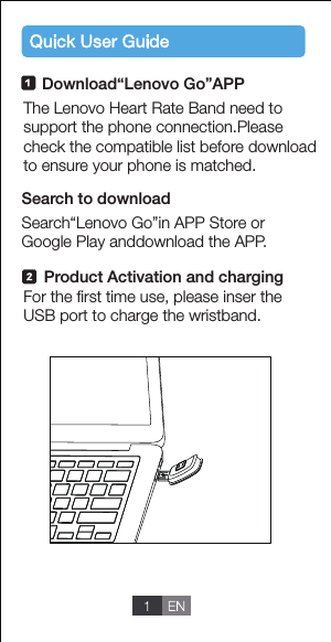 Download&ldquo;Lenovo Go&rdquo;APPSearch&ldquo;Lenovo Go&rdquo;in APP Store orGoogle Play anddownload the APP.The Lenovo Heart Rate Band need to support the phone connection.Pleasecheck the compatible list before downloadto ensure your phone is matched.For the ﬁrst time use, please inser the USB port to charge the wristband.Search to downloadProduct Activation and charging