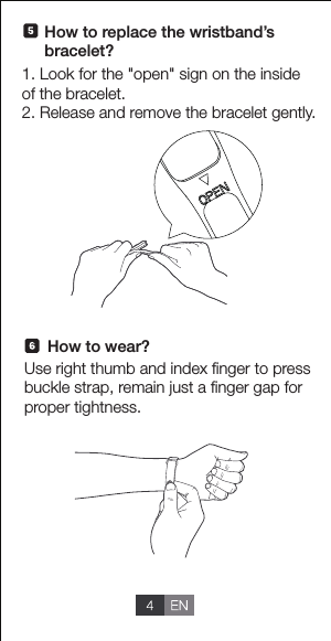 1. Look for the "open" sign on the inside of the bracelet.2. Release and remove the bracelet gently.How to wear?Use right thumb and index ﬁnger to press buckle strap, remain just a ﬁnger gap for proper tightness.How to replace the wristband&rsquo;sbracelet?