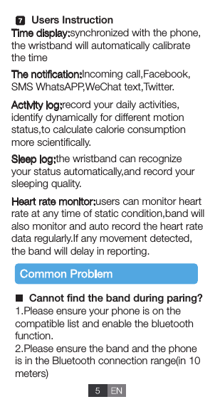 Time display:synchronized with the phone,the wristband will automatically calibrate the time The notiﬁcation:Incoming call,Facebook,SMS WhatsAPP,WeChat text,Twitter.Sleep log:the wristband can recognize your status automatically,and record your sleeping quality.Heart rate monitor:users can monitor heartrate at any time of static condition,band will also monitor and auto record the heart rate data regularly.If any movement detected,the band will delay in reporting. Activity log:record your daily activities,identify dynamically for different motion status,to calculate calorie consumptionmore scientiﬁcally.1.Please ensure your phone is on the compatible list and enable the bluetoothfunction.2.Please ensure the band and the phone is in the Bluetooth connection range(in 10meters) Cannot ﬁnd the band during paring?Users Instruction