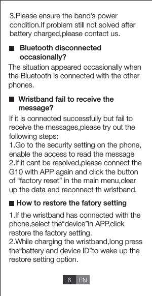 The situation appeared occasionally when the Bluetooth is connected with the other phones.3.Please ensure the band&rsquo;s power condition.If problem still not solved after battery charged,please contact us.If it is connected successfully but fail toreceive the messages,please try out the following steps:1.Go to the security setting on the phone,enable the access to read the message2.If it cant be resolved,please connect theG10 with APP again and click the button of &ldquo;factory reset&rdquo; in the main menu,clear up the data and reconnect th wristband.1.If the wristband has connected with thephone,select the&ldquo;device&rdquo;in APP,click restore the factory setting.2.While charging the wristband,long press the&ldquo;battery and device ID&rdquo;to wake up therestore setting option. Bluetooth disconnected occasionally?How to restore the fatory settingWristband fail to receive the message?