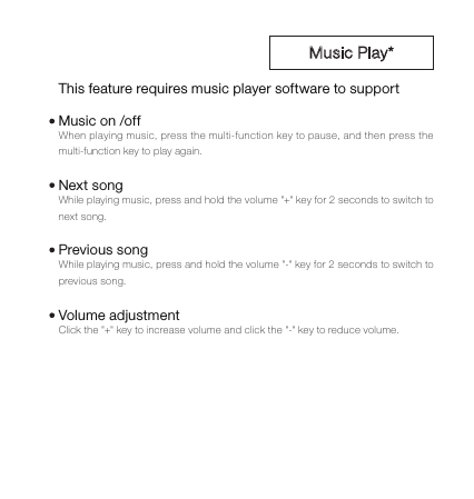 When playing music, press the multi-function key to pause, and then press the multi-function key to play again. While playing music, press and hold the volume "+" key for 2 seconds to switch to next song.While playing music, press and hold the volume "-" key for 2 seconds to switch to previous song.Click the "+" key to increase volume and click the "-" key to reduce volume.This feature requires music player software to supportMusic on /offNext songPrevious songVolume adjustment