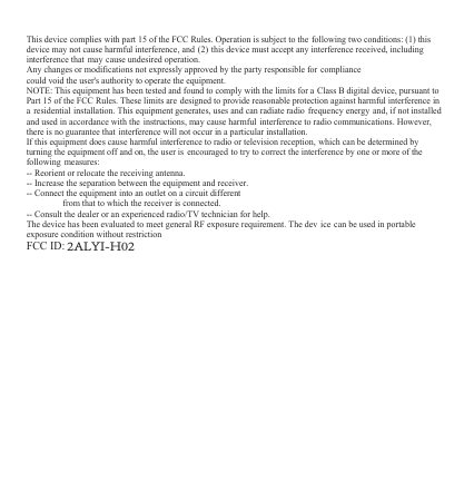 This device complies with part 15 of the FCC Rules. Operation is subject to the following two conditions: (1) thisdevice may not cause harmful interference, and (2) this device must accept any interference received, includinginterference that may cause undesired operation.Any changes or modifications not expressly approved by the party responsible for compliancecould void the user's authority to operate the equipment.NOTE: This equipment has been tested and found to comply with the limits for a Class B digital device, pursuant toPart 15 of the FCC Rules. These limits are designed to provide reasonable protection against harmful interference ina residential installation. This equipment generates, uses and can radiate radio frequency energy and, if not installedand used in accordance with the instructions, may cause harmful interference to radio communications. However,there is no guarantee that interference will not occur in a particular installation.If this equipment does cause harmful interference to radio or television reception, which can be determined byturning the equipment off and on, the user is encouraged to try to correct the interference by one or more of thefollowing measures:-- Reorient or relocate the receiving antenna.-- Increase the separation between the equipment and receiver.-- Connect the equipment into an outlet on a circuit differentfrom that to which the receiver is connected.-- Consult the dealer or an experienced radio/TV technician for help.The device has been evaluated to meet general RF exposure requirement. The dev ice can be used in portableexposure condition without restrictionFCC ID:2ALYI-H02