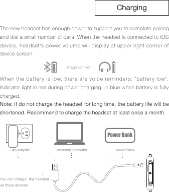 ChargingThe new headset has enough power to support you to complete pairing and dial a small number of calls. When the headset is connected to iOS device, headset's power volume will display at upper right corner of device screen.When the battery is low, there are voice reminders: "battery low". Indicator light in red during power charging, in blue when battery is fully charged.Note: If do not charge the headset for long time, the battery life will be shortened. Recommend to charge the headset at least once a month.image samplerusb adapter personal computer power bankPower BankYou can charge  the headset via these devices